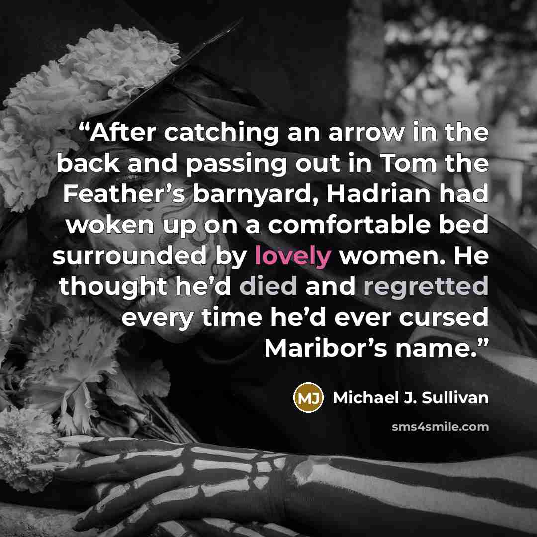“After catching an arrow in the back and passing out in Tom the Feather’s barnyard, Hadrian had woken up on a comfortable bed surrounded by lovely women. He thought he’d died and regretted every time he’d ever cursed Maribor’s name.” quote by Michael J. Sullivan