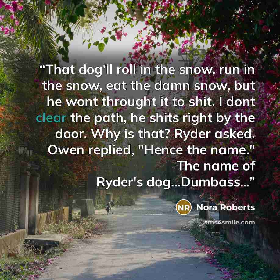 “That dog'll roll in the snow, run in the snow, eat the damn snow, but he wont throught it to shit. I dont clear the path, he shits right by the door. Why is that? Ryder asked. Owen replied, "Hence the name." The name of Ryder's dog...Dumbass...” quote by Nora Roberts