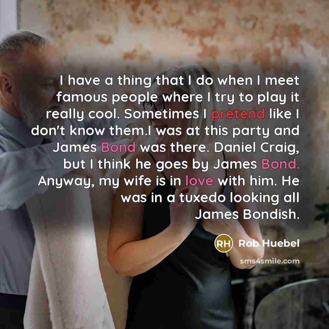 “I have a thing that I do when I meet famous people where I try to play it really cool. Sometimes I pretend like I don't know them.I was at this party and James Bond was there. Daniel Craig, but I think he goes by James Bond. Anyway, my wife is in love with him. He was in a tuxedo looking all James…” quote by Rob Huebel