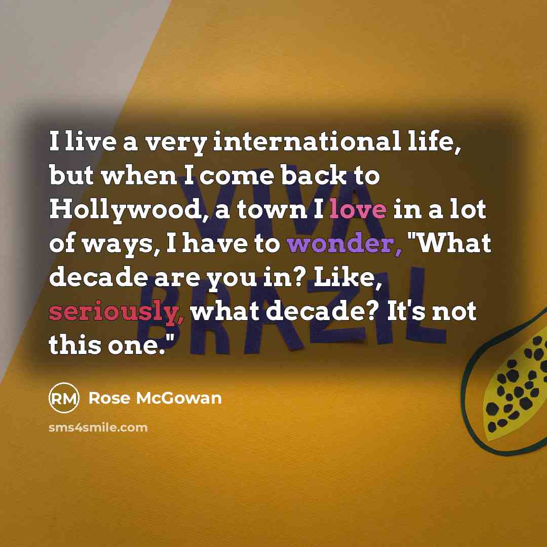 “I live a very international life, but when I come back to Hollywood, a town I love in a lot of ways, I have to wonder, "What decade are you in? Like, seriously, what decade? It's not this one."” quote by Rose McGowan