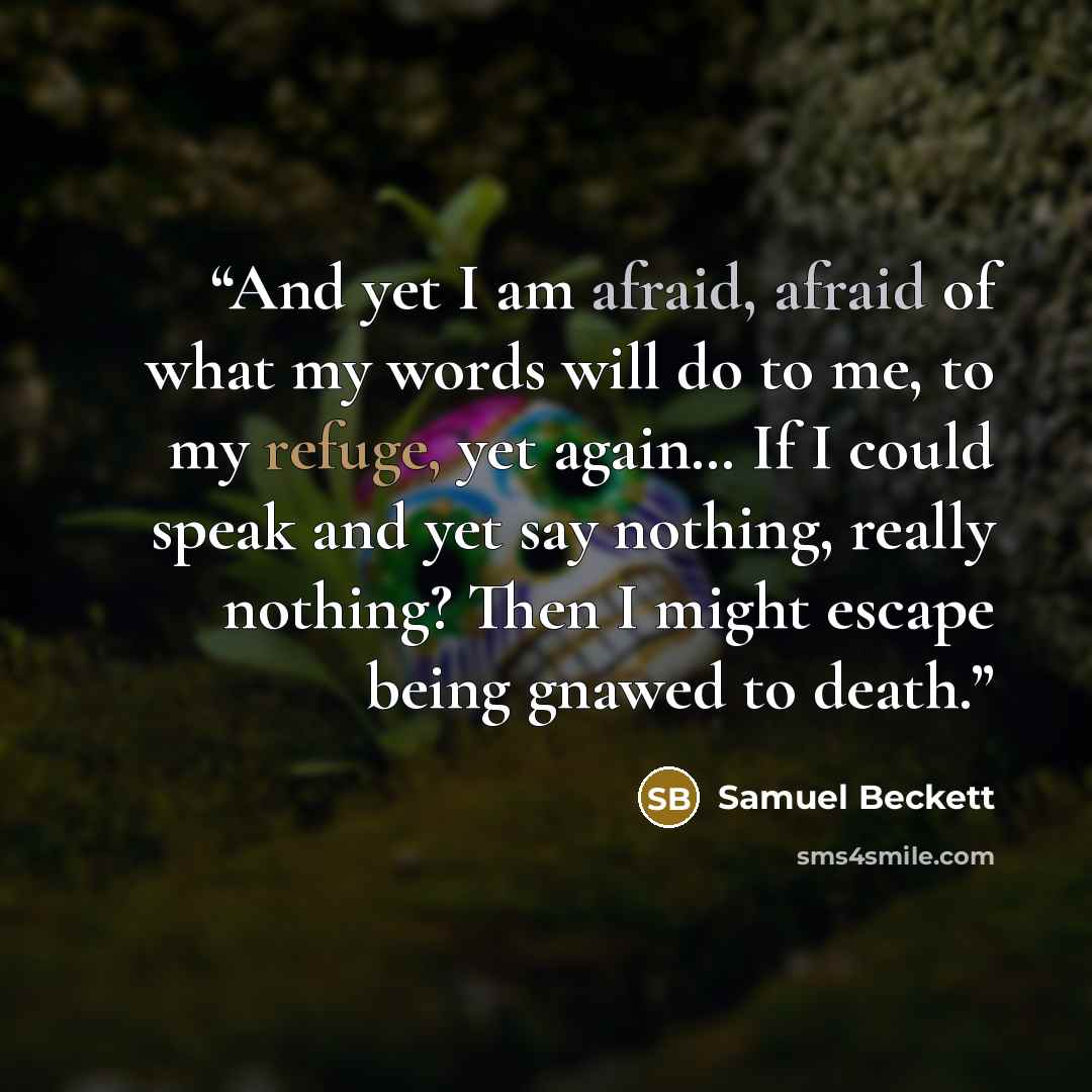 “And yet I am afraid, afraid of what my words will do to me, to my refuge, yet again… If I could speak and yet say nothing, really nothing? Then I might escape being gnawed to death.” quote by Samuel Beckett