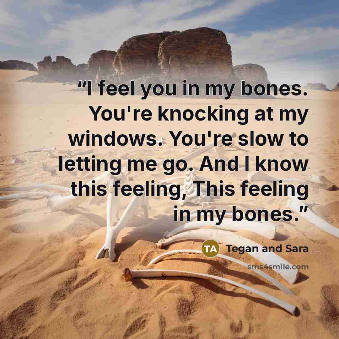 “I feel you in my bones. You're knocking at my windows. You're slow to letting me go. And I know this feeling, This feeling in my bones.” quote by Tegan and Sara