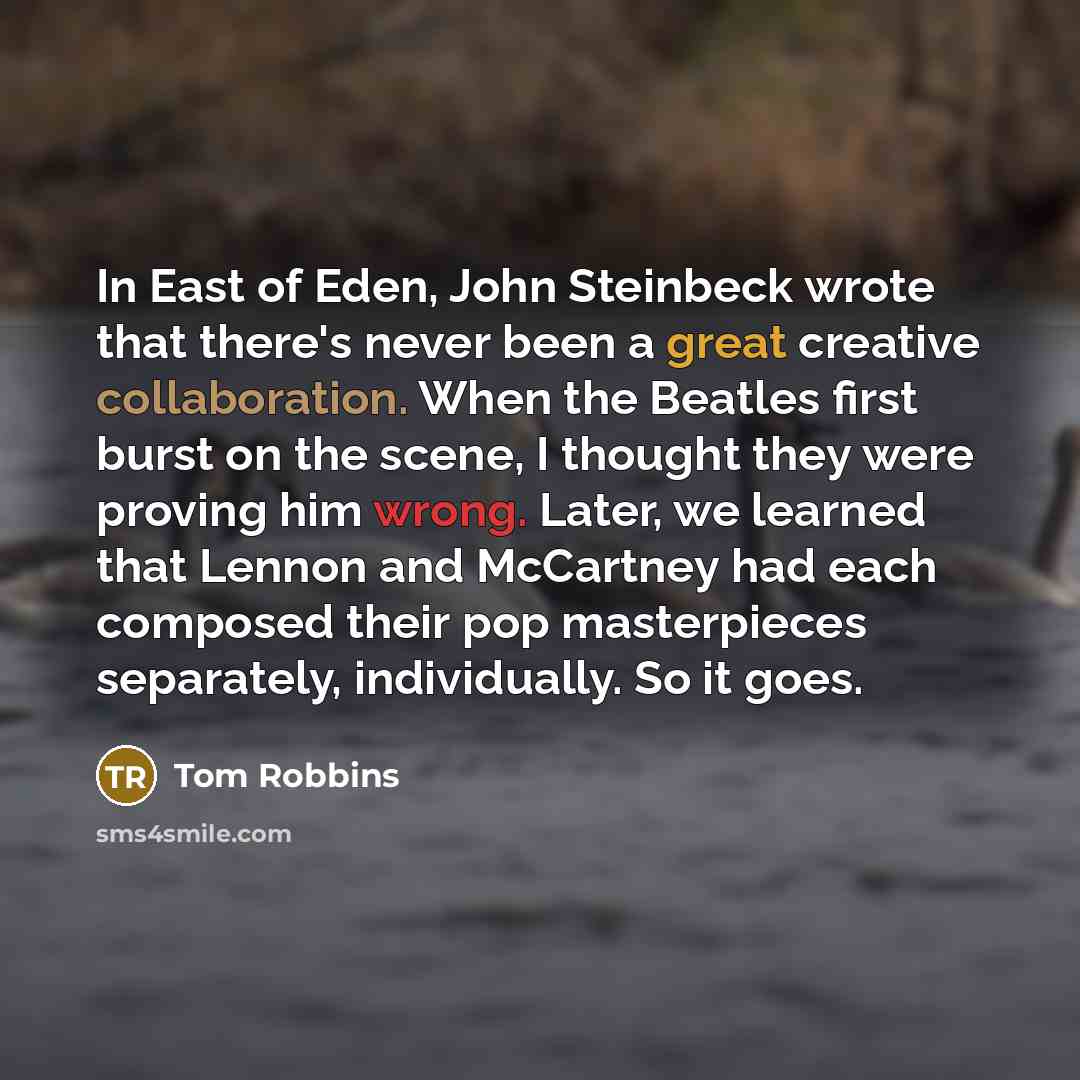 “In East of Eden, John Steinbeck wrote that there's never been a great creative collaboration. When the Beatles first burst on the scene, I thought they were proving him wrong. Later, we learned that Lennon and McCartney had each composed their pop masterpieces separately, individually. So it goes.” quote by Tom Robbins