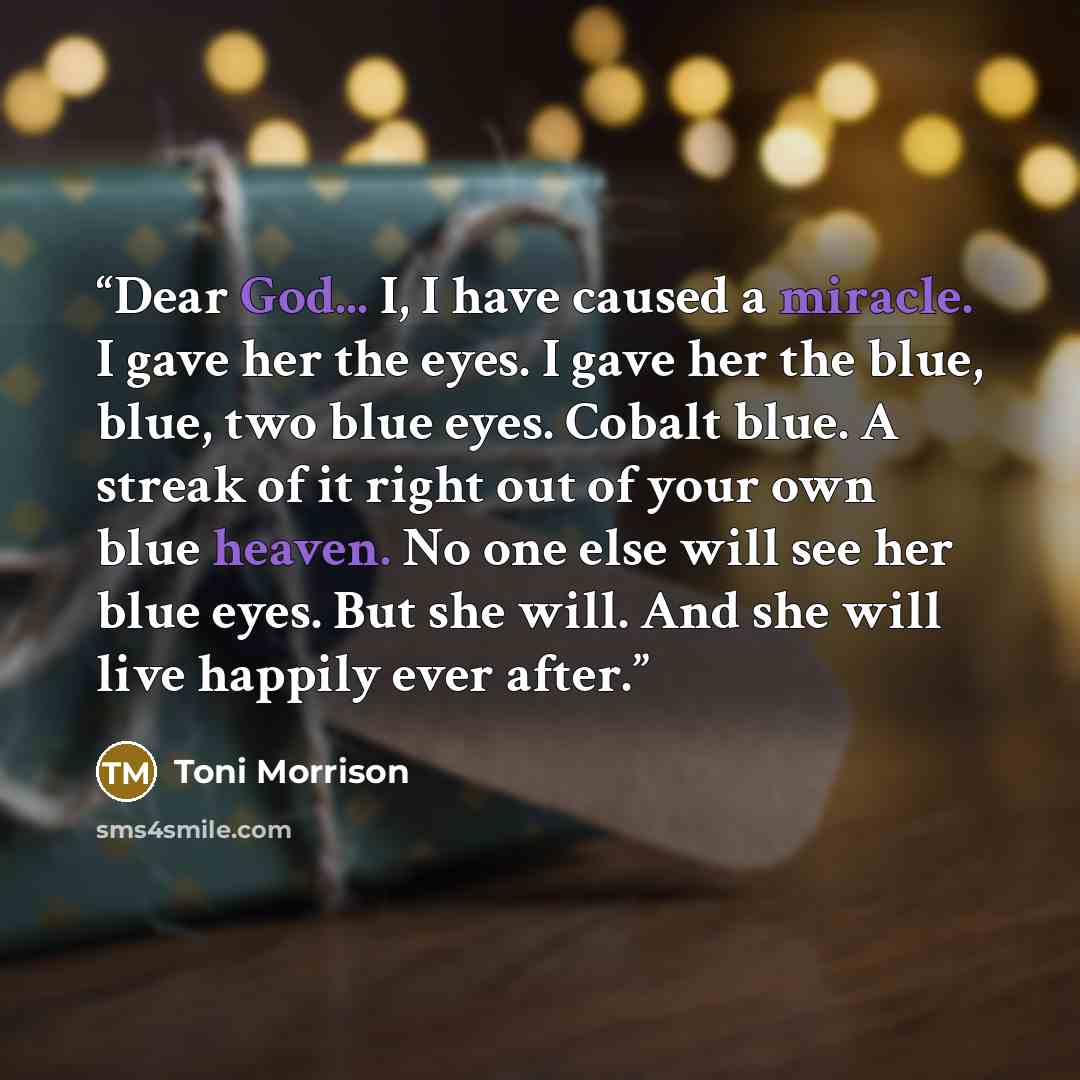 “Dear God... I, I have caused a miracle. I gave her the eyes. I gave her the blue, blue, two blue eyes. Cobalt blue. A streak of it right out of your own blue heaven. No one else will see her blue eyes. But she will. And she will live happily ever after.” quote by Toni Morrison