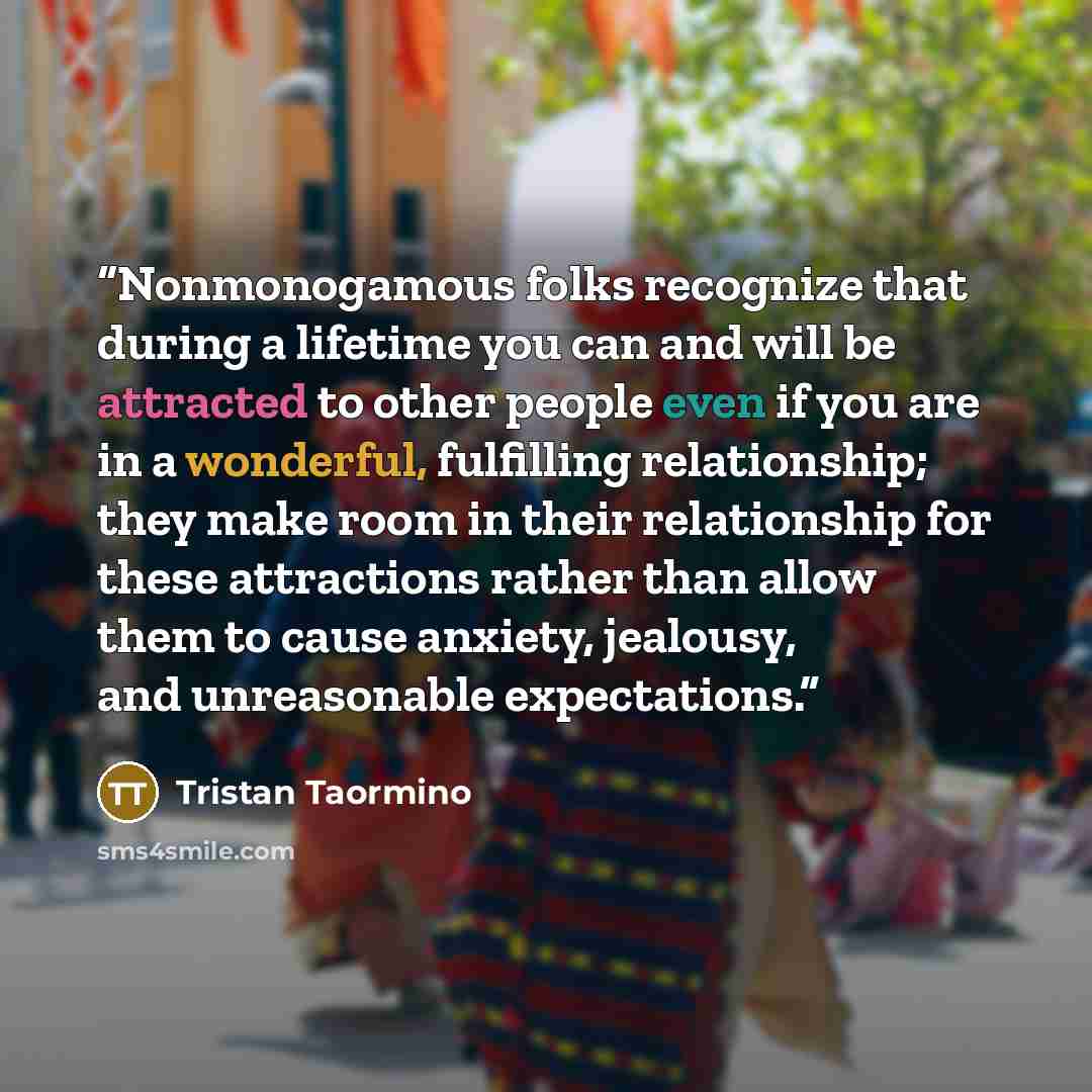 “Nonmonogamous folks recognize that during a lifetime you can and will be attracted to other people even if you are in a wonderful, fulfilling relationship; they make room in their relationship for these attractions rather than allow them to cause anxiety, jealousy, and unreasonable expectations.” quote by Tristan Taormino