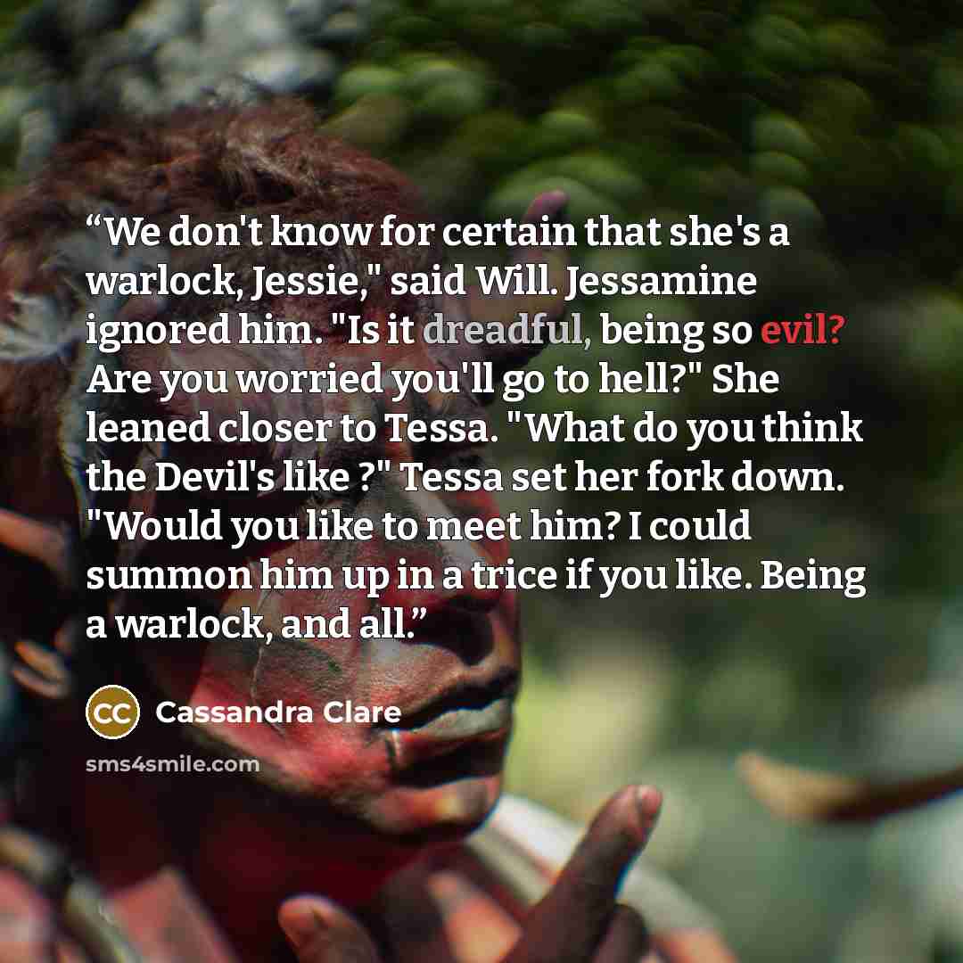 “We don't know for certain that she's a warlock, Jessie," said Will. Jessamine ignored him. "Is it dreadful, being so evil? Are you worried you'll go to hell?" She leaned closer to Tessa. "What do you think the Devil's like ?" Tessa set her fork down. "Would you like to meet him? I could summon him…” quote by Cassandra Clare