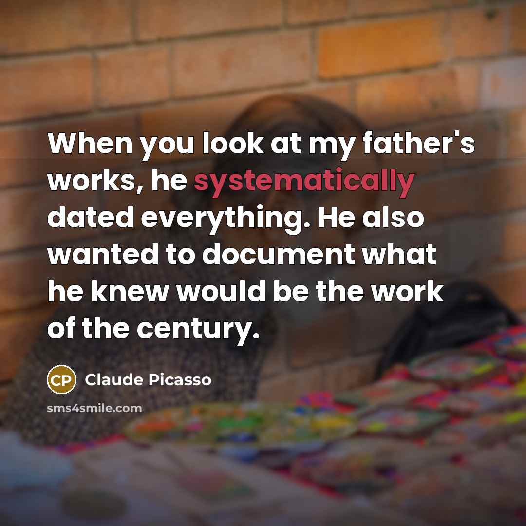 “When you look at my father's works, he systematically dated everything. He also wanted to document what he knew would be the work of the century.” quote by Claude Picasso