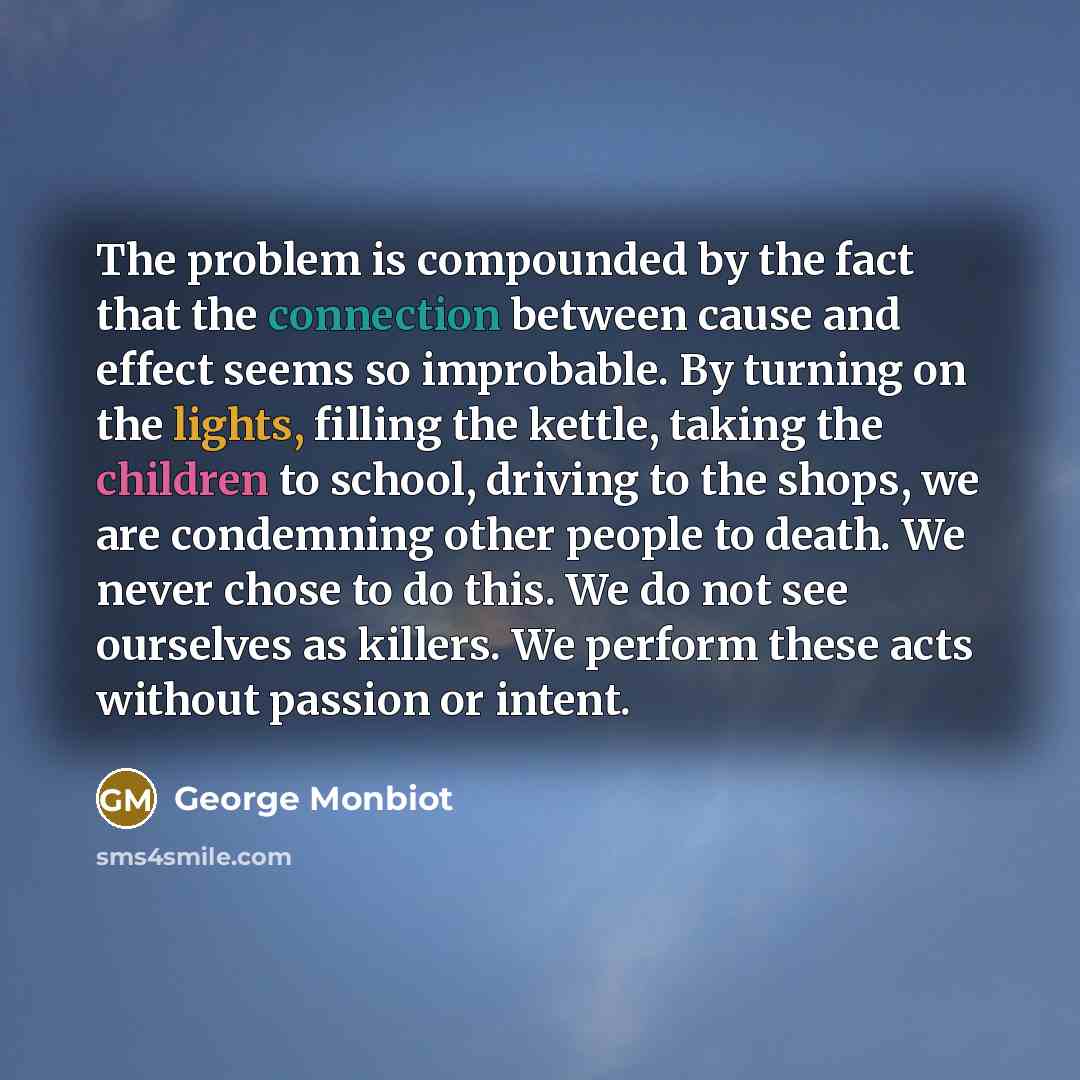 “The problem is compounded by the fact that the connection between cause and effect seems so improbable. By turning on the lights, filling the kettle, taking the children to school, driving to the shops, we are condemning other people to death. We never chose to do this. We do not see ourselves as…” quote by George Monbiot