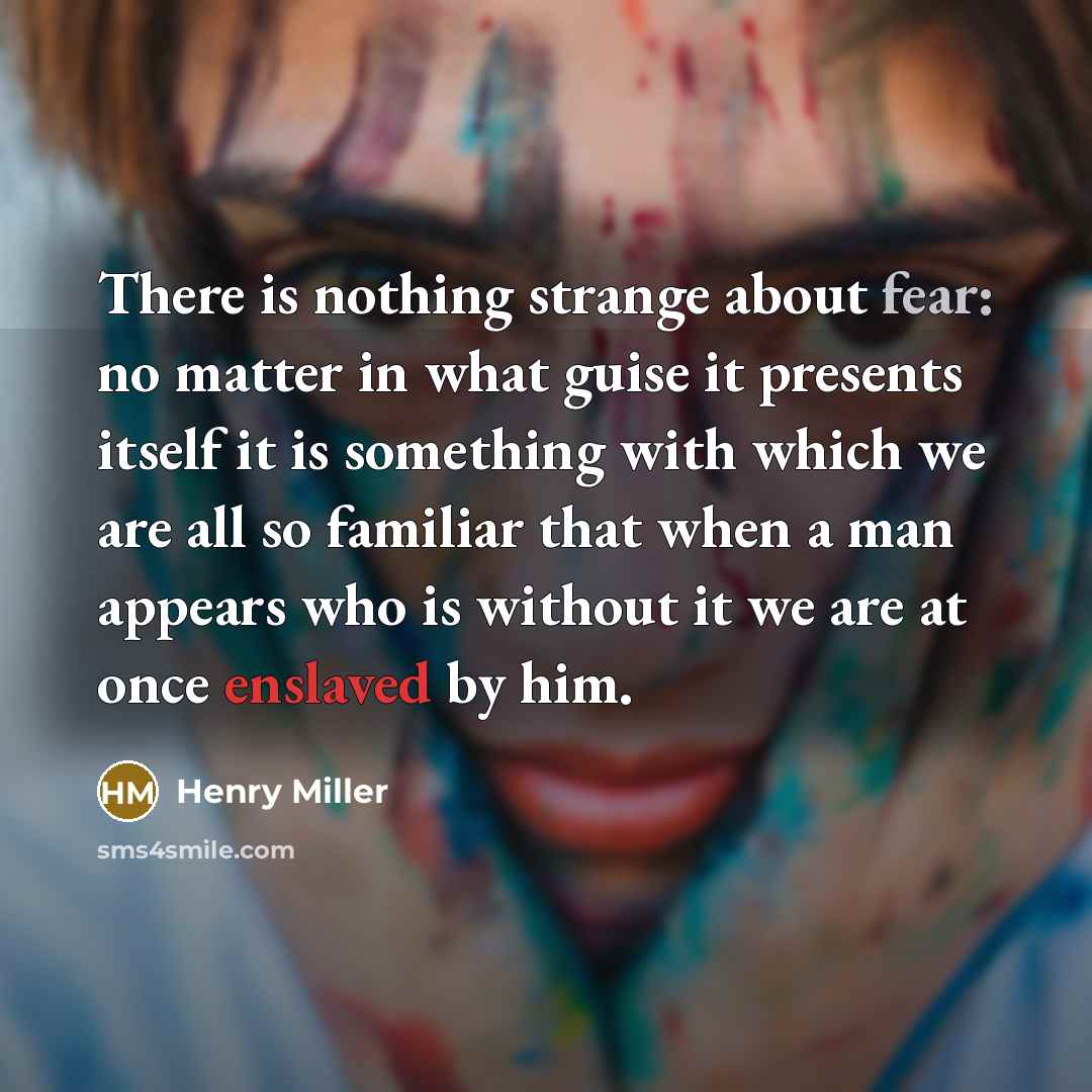 “There is nothing strange about fear: no matter in what guise it presents itself it is something with which we are all so familiar that when a man appears who is without it we are at once enslaved by him.” quote by Henry Miller