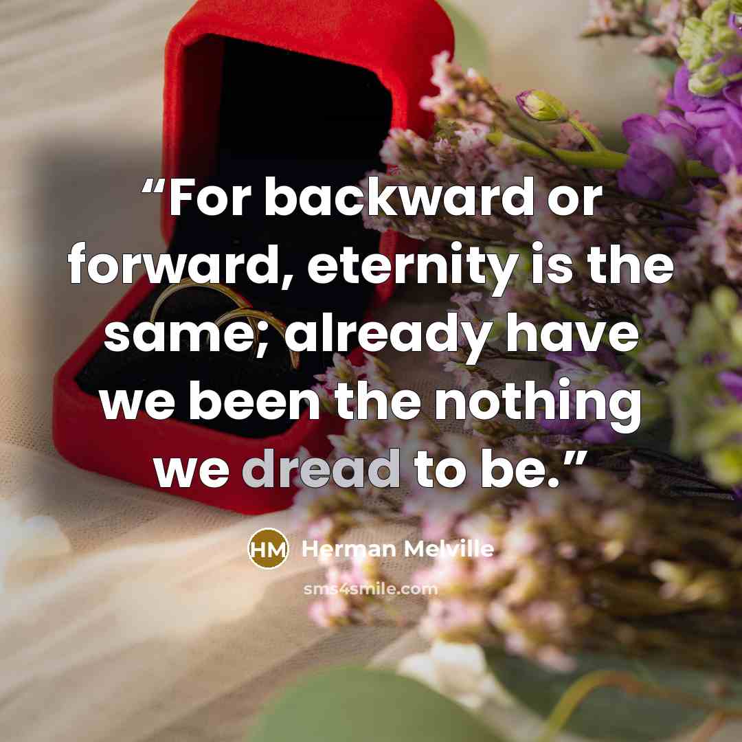 “For backward or forward, eternity is the same; already have we been the nothing we dread to be.” quote by Herman Melville