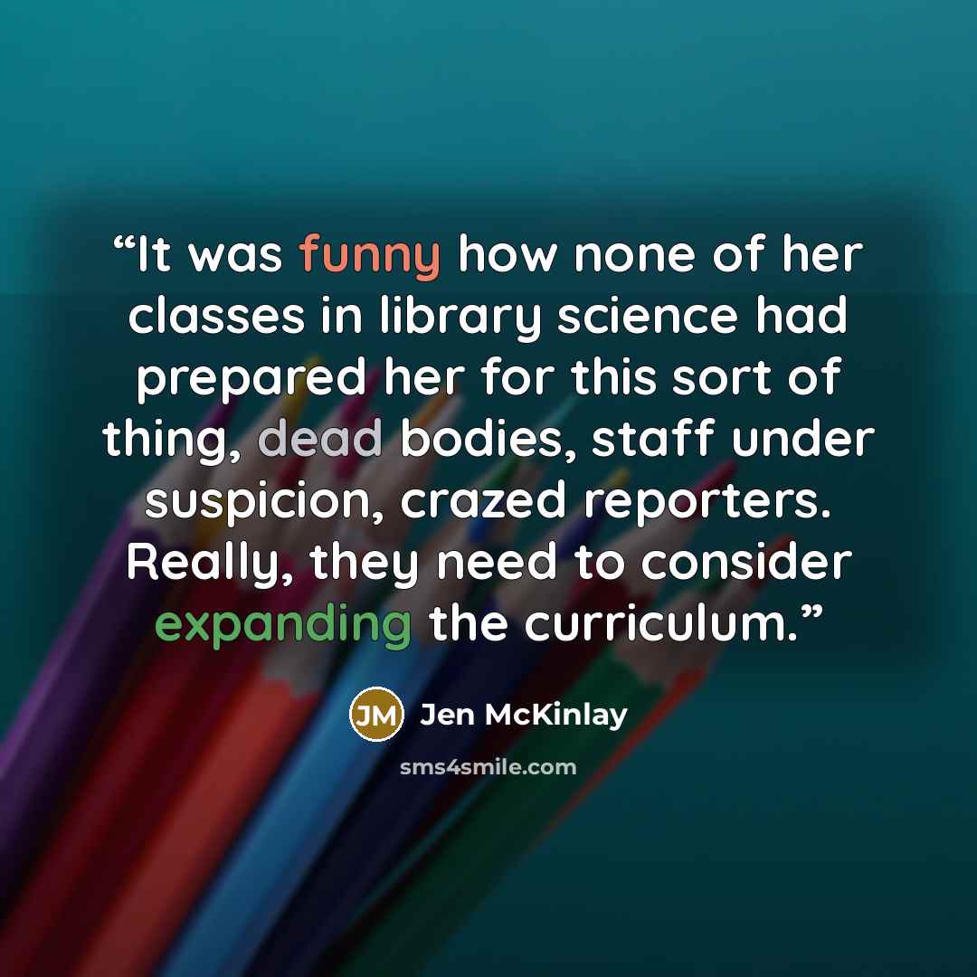 “It was funny how none of her classes in library science had prepared her for this sort of thing, dead bodies, staff under suspicion, crazed reporters. Really, they need to consider expanding the curriculum.” quote by Jen McKinlay