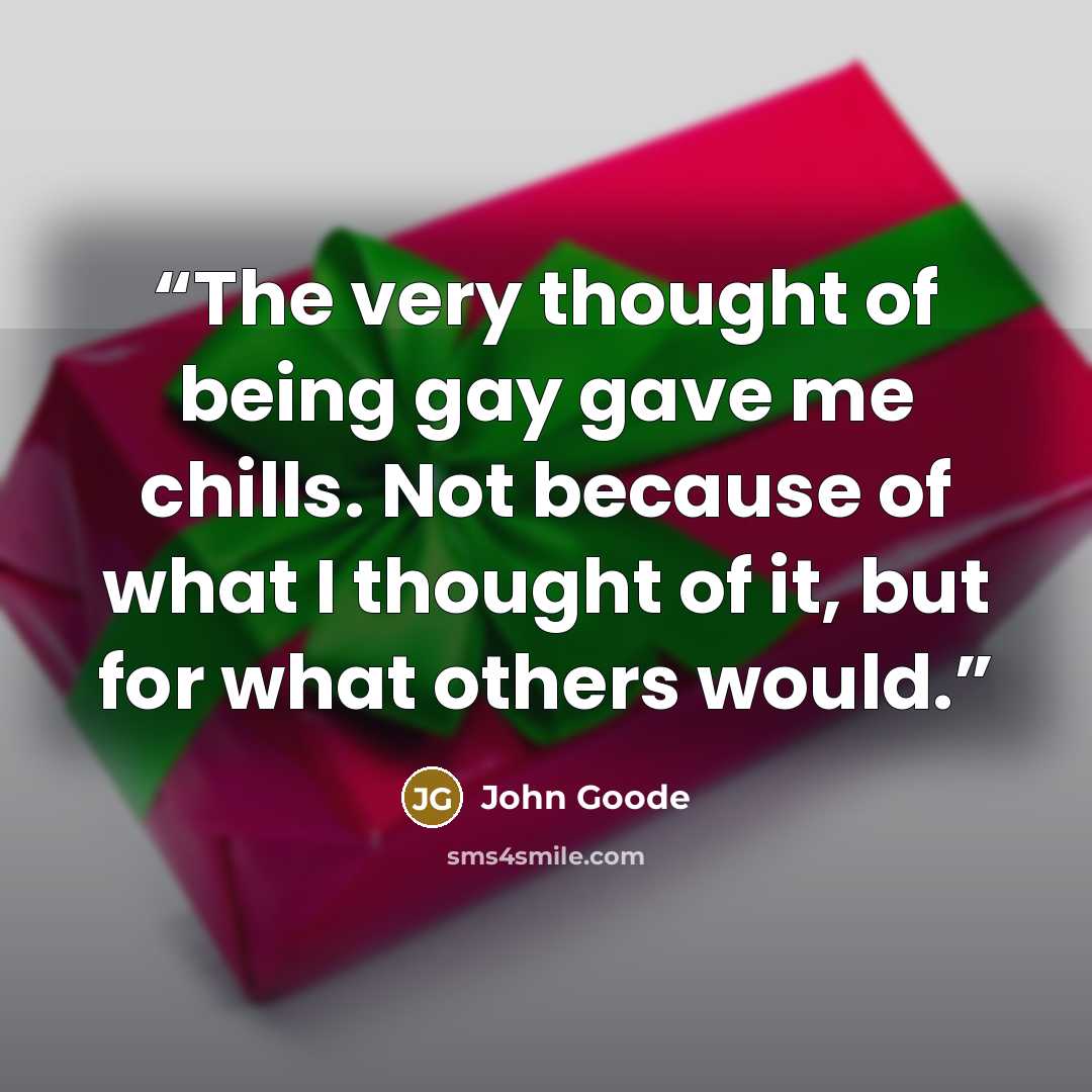 “The very thought of being gay gave me chills. Not because of what I thought of it, but for what others would.” quote by John Goode