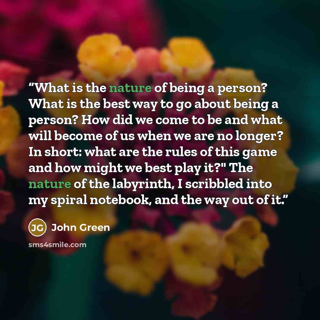 “What is the nature of being a person? What is the best way to go about being a person? How did we come to be and what will become of us when we are no longer? In short: what are the rules of this game and how might we best play it?" The nature of the labyrinth, I scribbled into my spiral notebook…” quote by John Green