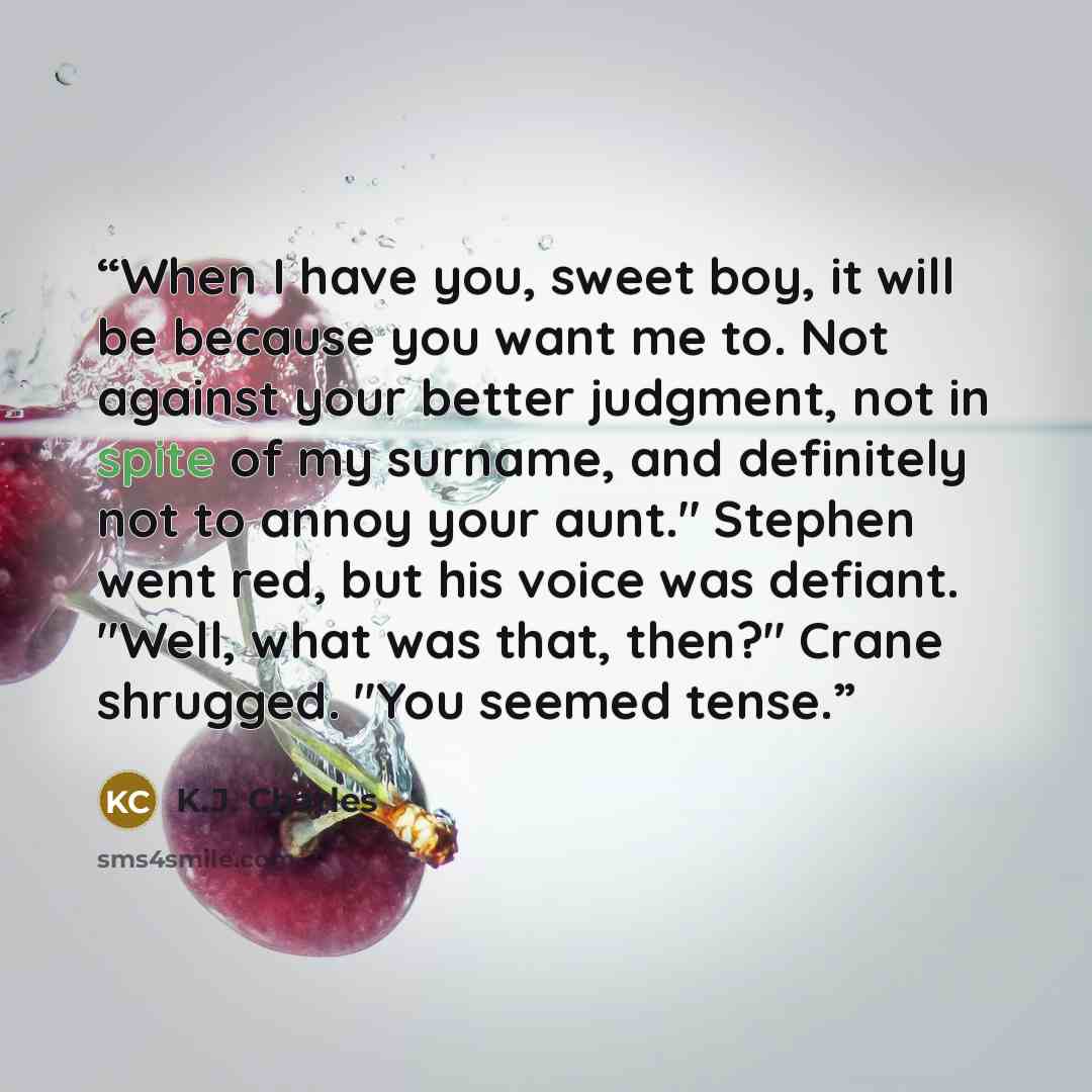 “When I have you, sweet boy, it will be because you want me to. Not against your better judgment, not in spite of my surname, and definitely not to annoy your aunt." Stephen went red, but his voice was defiant. "Well, what was that, then?" Crane shrugged. "You seemed tense.” quote by K.J. Charles