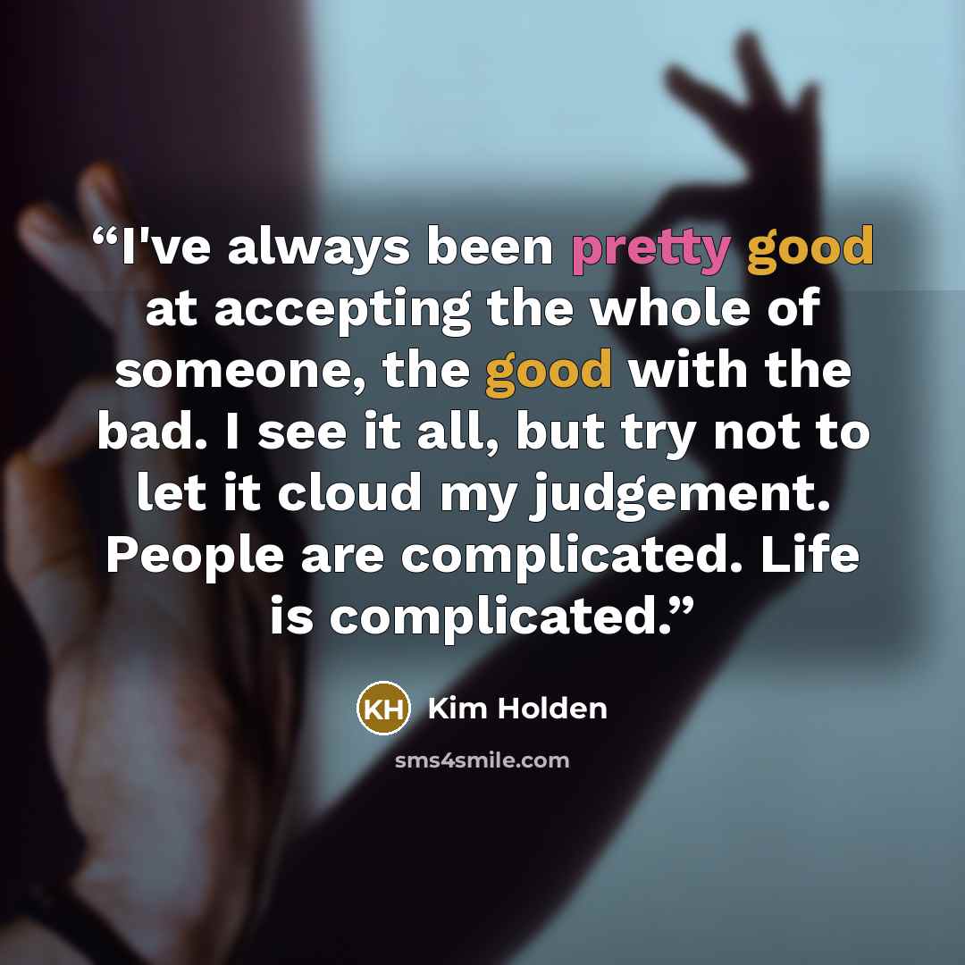 “I've always been pretty good at accepting the whole of someone, the good with the bad. I see it all, but try not to let it cloud my judgement. People are complicated. Life is complicated.” quote by Kim Holden
