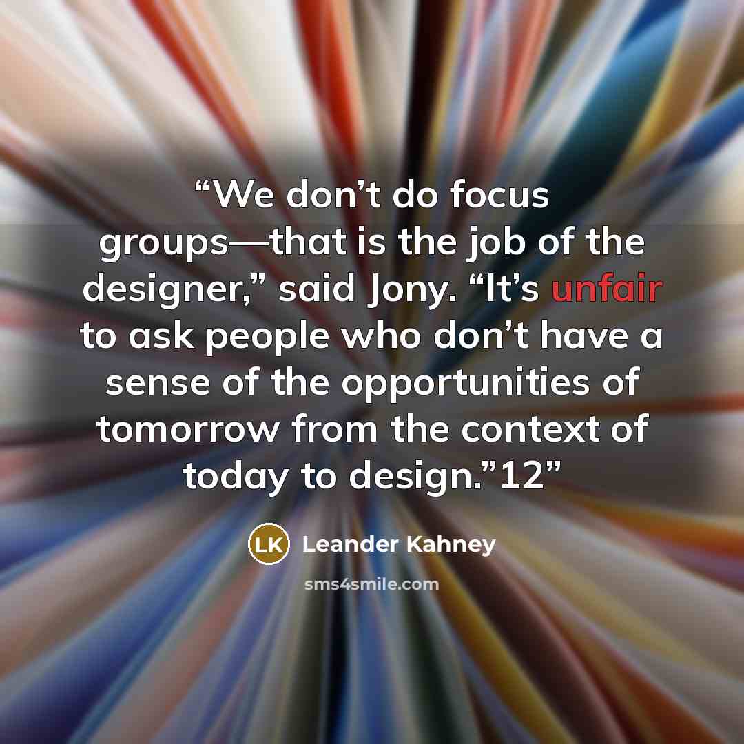 “We don’t do focus groups—that is the job of the designer,” said Jony. “It’s unfair to ask people who don’t have a sense of the opportunities of tomorrow from the context of today to design.”12” quote by Leander Kahney
