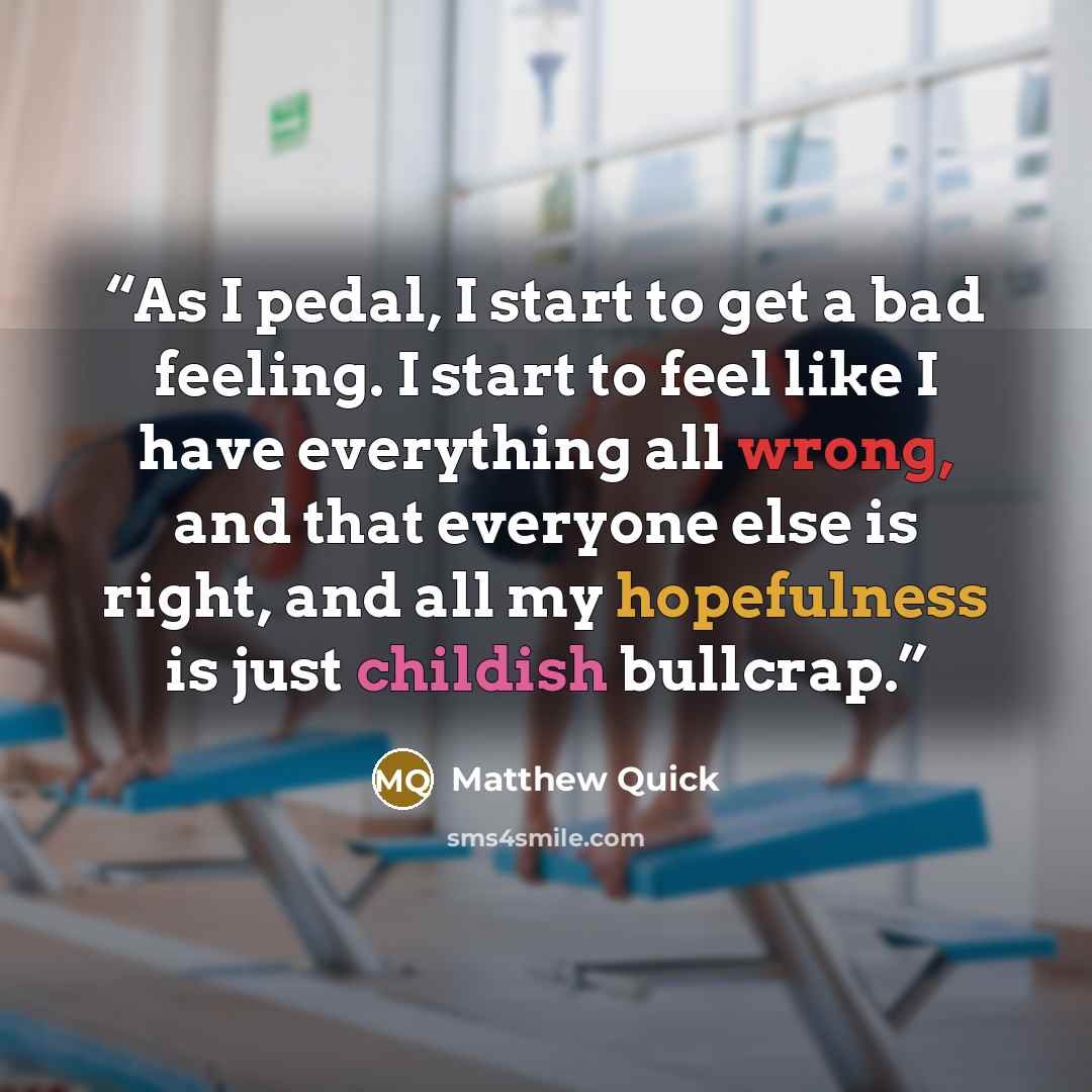 “As I pedal, I start to get a bad feeling. I start to feel like I have everything all wrong, and that everyone else is right, and all my hopefulness is just childish bullcrap.” quote by Matthew Quick