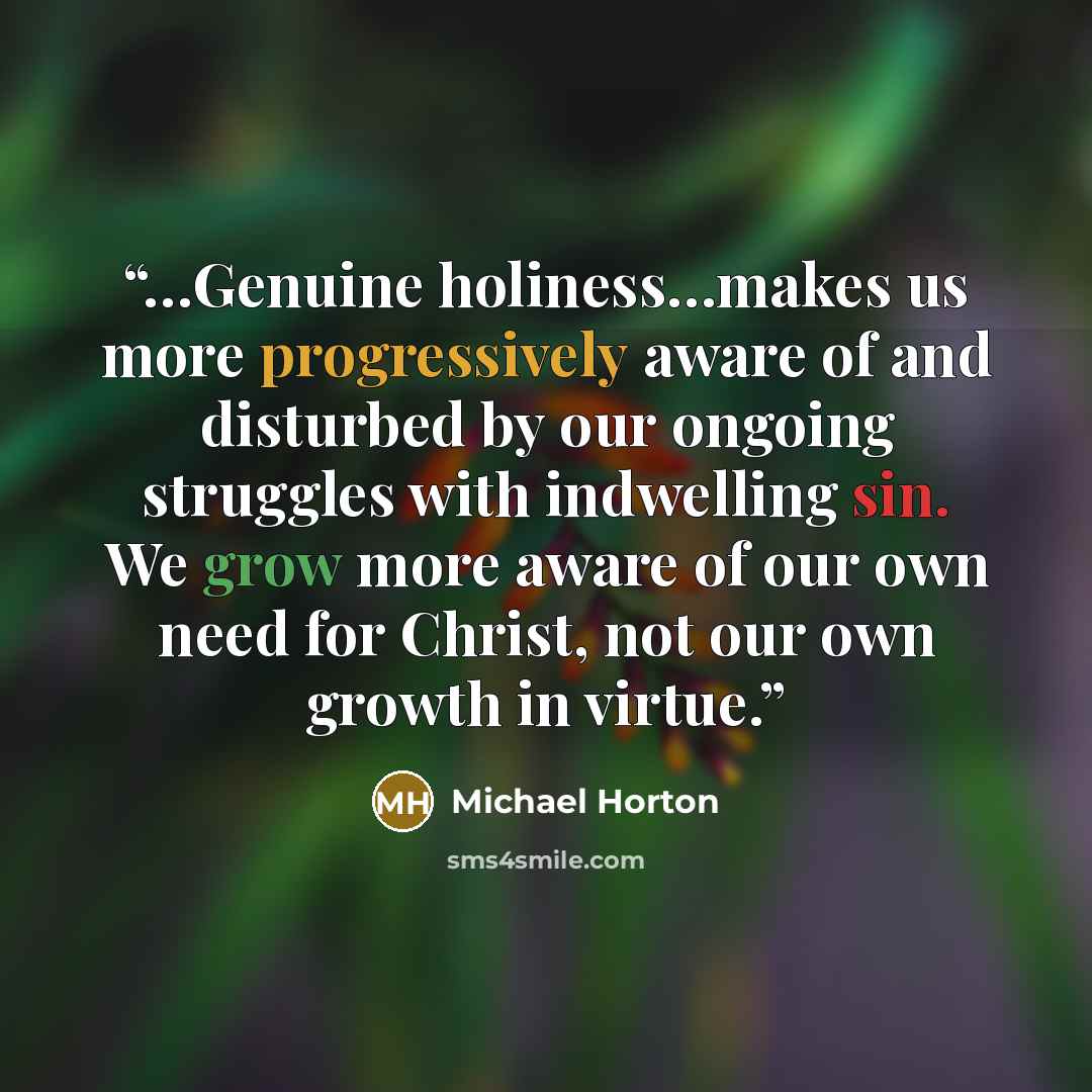 “…Genuine holiness…makes us more progressively aware of and disturbed by our ongoing struggles with indwelling sin. We grow more aware of our own need for Christ, not our own growth in virtue.” quote by Michael Horton