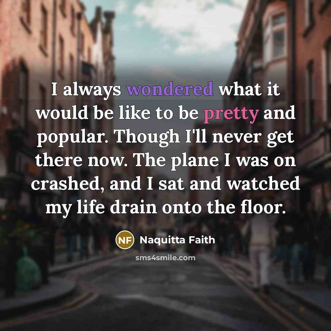 “I always wondered what it would be like to be pretty and popular. Though I'll never get there now. The plane I was on crashed, and I sat and watched my life drain onto the floor.” quote by Naquitta Faith