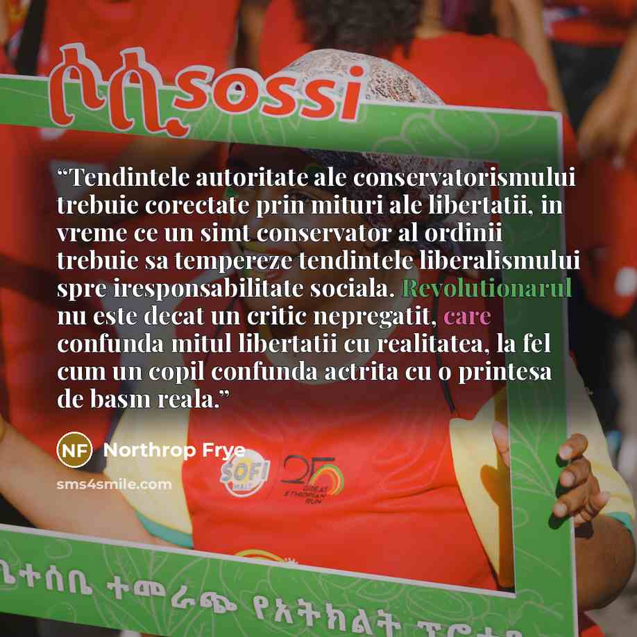 “Tendintele autoritate ale conservatorismului trebuie corectate prin mituri ale libertatii, in vreme ce un simt conservator al ordinii trebuie sa tempereze tendintele liberalismului spre iresponsabilitate sociala. Revolutionarul nu este decat un critic nepregatit, care confunda mitul libertatii cu…” quote by Northrop Frye