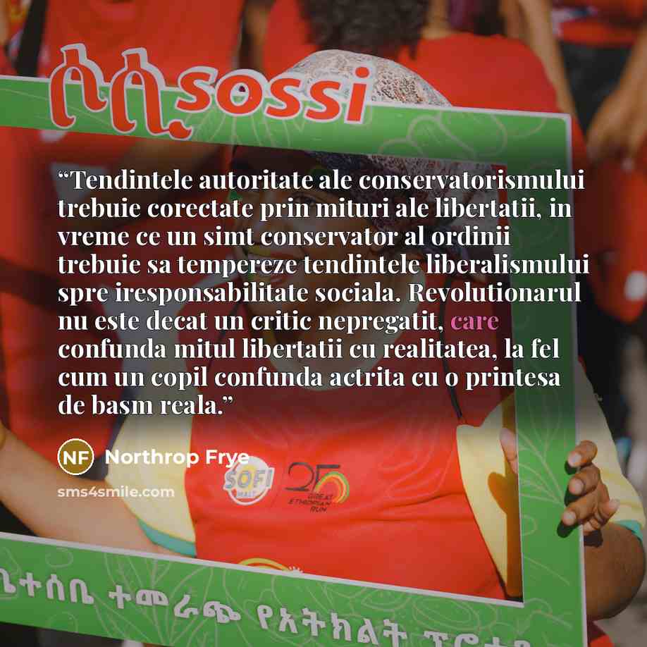 “Tendintele autoritate ale conservatorismului trebuie corectate prin mituri ale libertatii, in vreme ce un simt conservator al ordinii trebuie sa tempereze tendintele liberalismului spre iresponsabilitate sociala. Revolutionarul nu este decat un critic nepregatit, care confunda mitul libertatii cu…” quote by Northrop Frye
