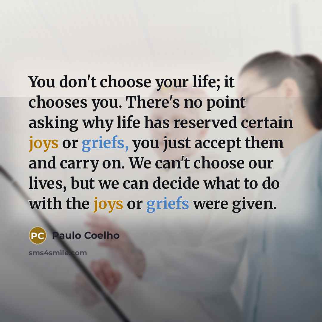 “You don't choose your life; it chooses you. There's no point asking why life has reserved certain joys or griefs, you just accept them and carry on. We can't choose our lives, but we can decide what to do with the joys or griefs were given.” quote by Paulo Coelho