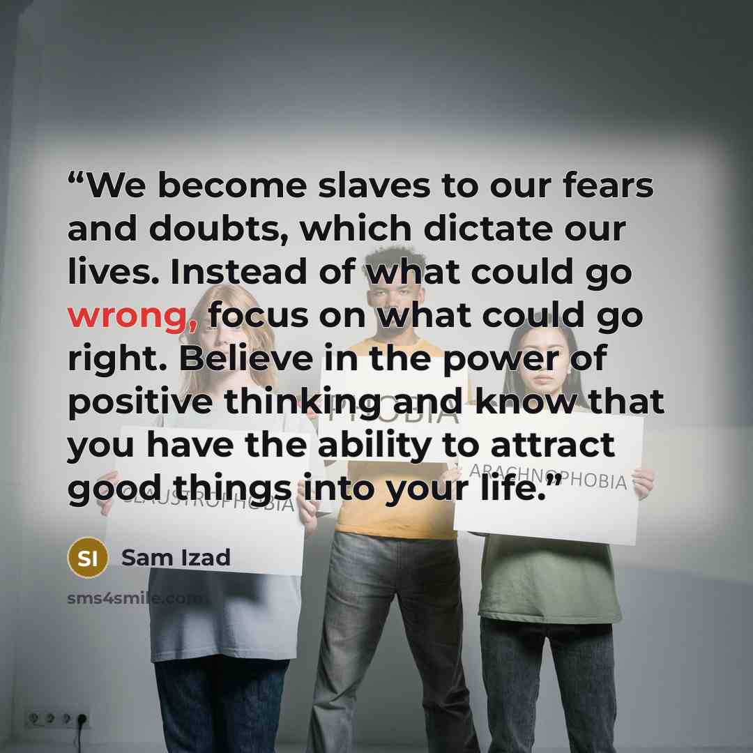 “We become slaves to our fears and doubts, which dictate our lives. Instead of what could go wrong, focus on what could go right. Believe in the power of positive thinking and know that you have the ability to attract good things into your life.” quote by Sam Izad