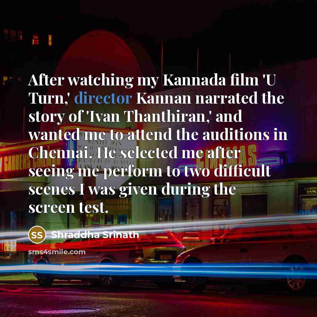 “After watching my Kannada film 'U Turn,' director Kannan narrated the story of 'Ivan Thanthiran,' and wanted me to attend the auditions in Chennai. He selected me after seeing me perform to two difficult scenes I was given during the screen test.” quote by Shraddha Srinath