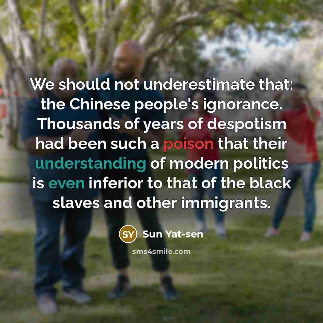 “We should not underestimate that: the Chinese people's ignorance. Thousands of years of despotism had been such a poison that their understanding of modern politics is even inferior to that of the black slaves and other immigrants.” quote by Sun Yat-sen