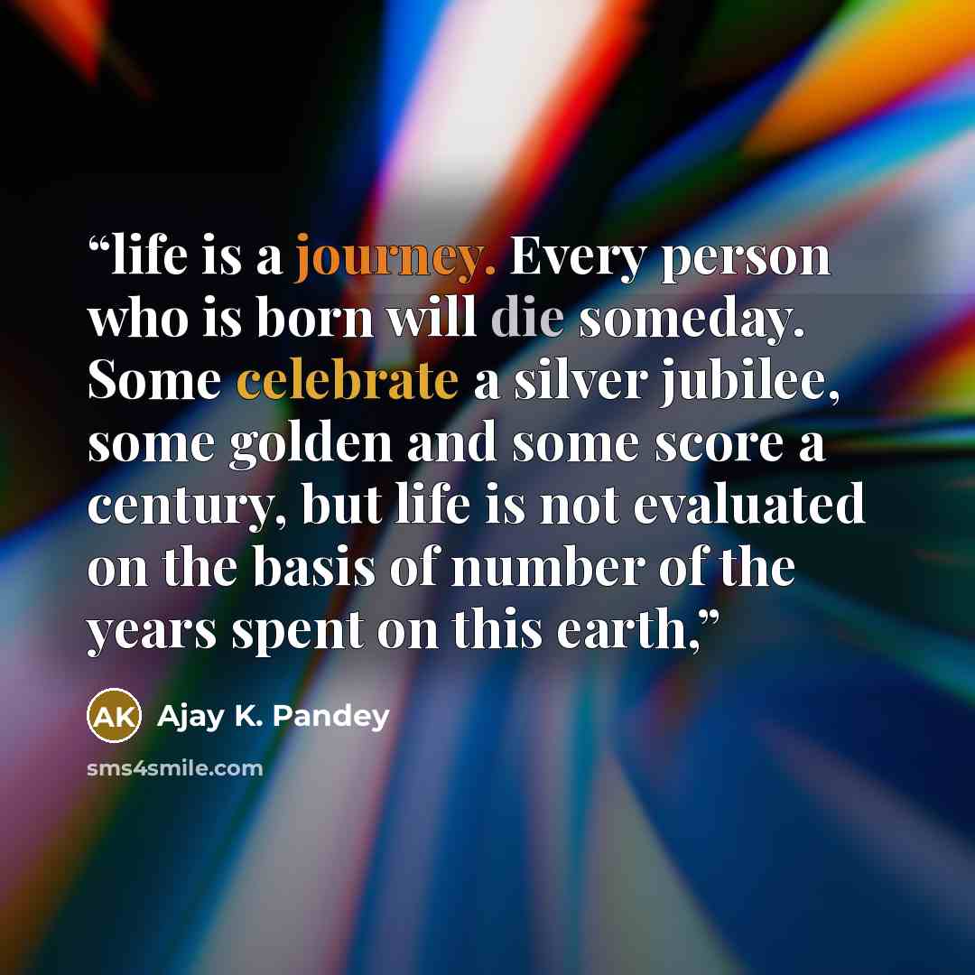 “life is a journey. Every person who is born will die someday. Some celebrate a silver jubilee, some golden and some score a century, but life is not evaluated on the basis of number of the years spent on this earth,” quote by Ajay K. Pandey