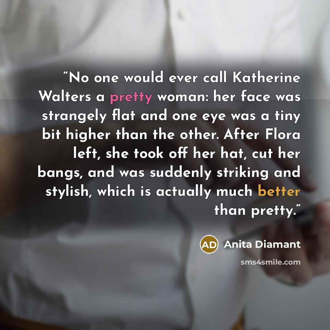 “No one would ever call Katherine Walters a pretty woman: her face was strangely flat and one eye was a tiny bit higher than the other. After Flora left, she took off her hat, cut her bangs, and was suddenly striking and stylish, which is actually much better than pretty.” quote by Anita Diamant