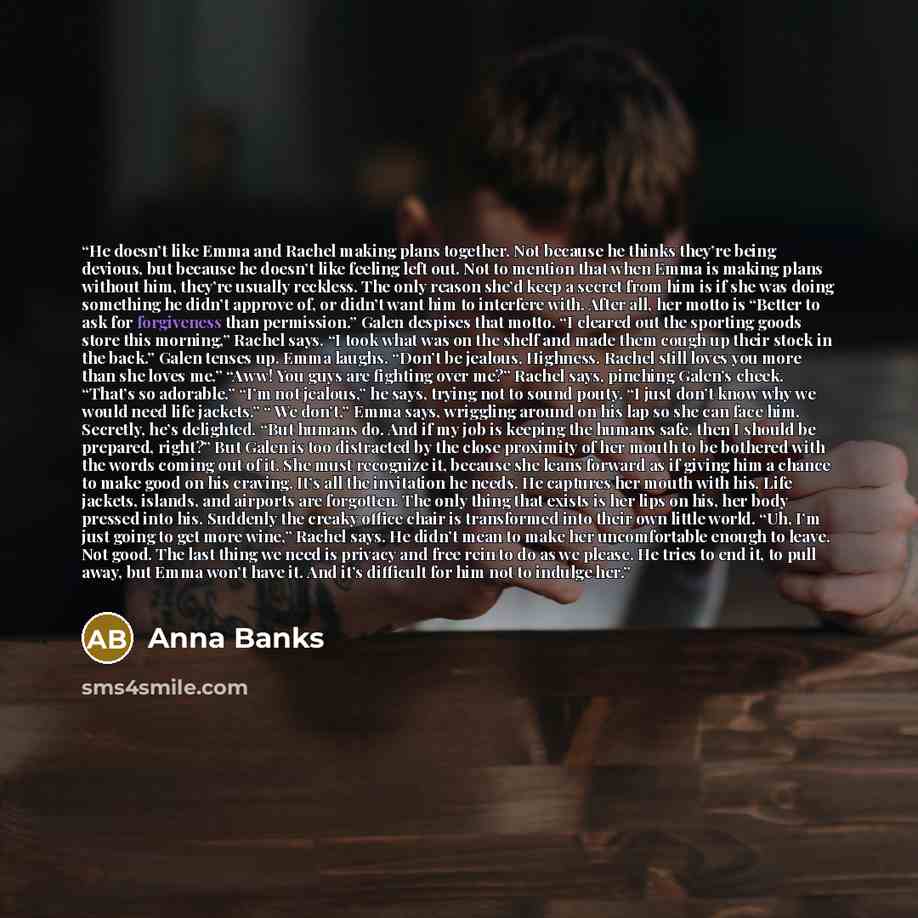 “He doesn’t like Emma and Rachel making plans together. Not because he thinks they’re being devious, but because he doesn’t like feeling left out. Not to mention that when Emma is making plans without him, they’re usually reckless. The only reason she’d keep a secret from him is if she was doing…” quote by Anna Banks