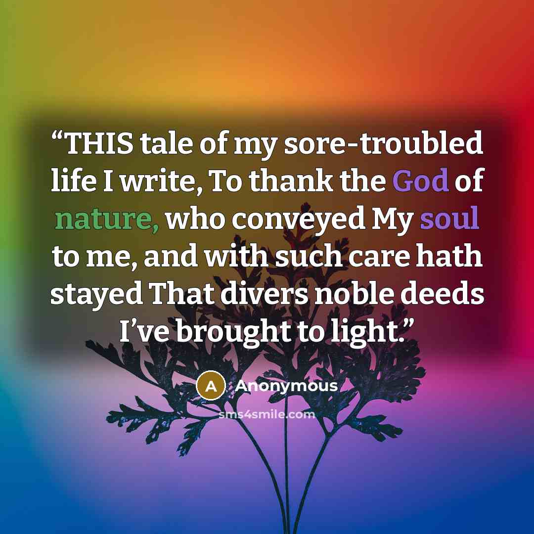“THIS tale of my sore-troubled life I write, To thank the God of nature, who conveyed My soul to me, and with such care hath stayed That divers noble deeds I’ve brought to light.” quote by Anonymous