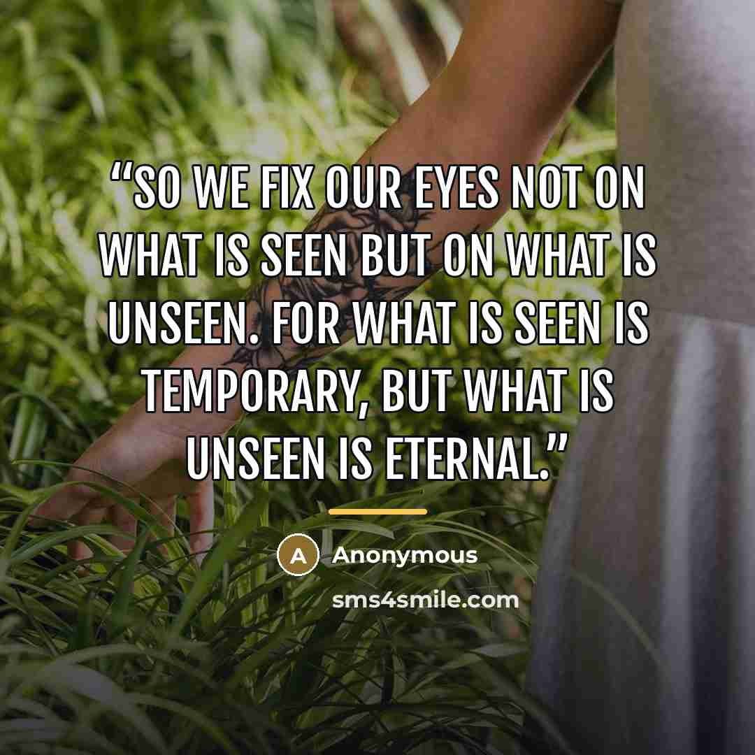 “So we fix our eyes not on what is seen but on what is unseen. For what is seen is temporary, but what is unseen is eternal.” quote by Anonymous