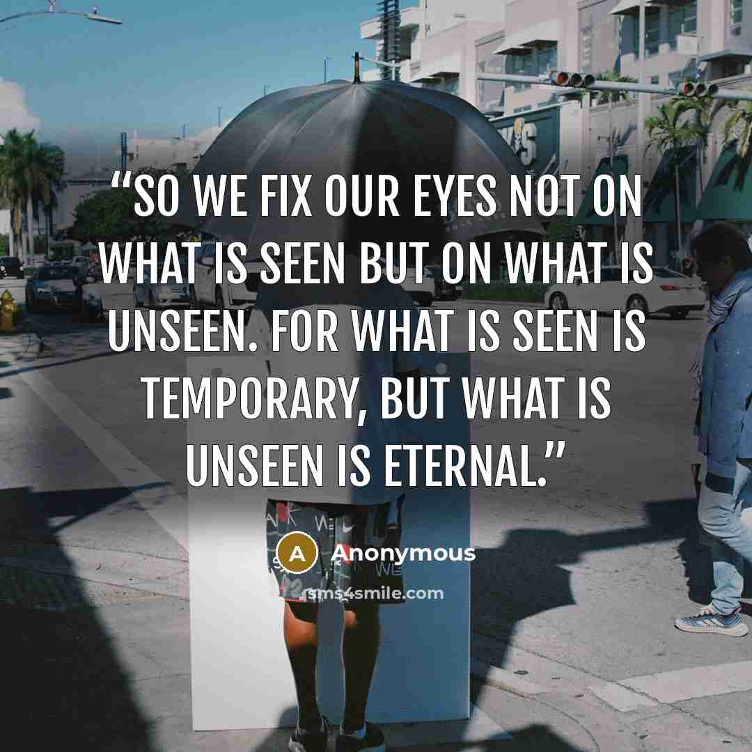 “So we fix our eyes not on what is seen but on what is unseen. For what is seen is temporary, but what is unseen is eternal.” quote by Anonymous