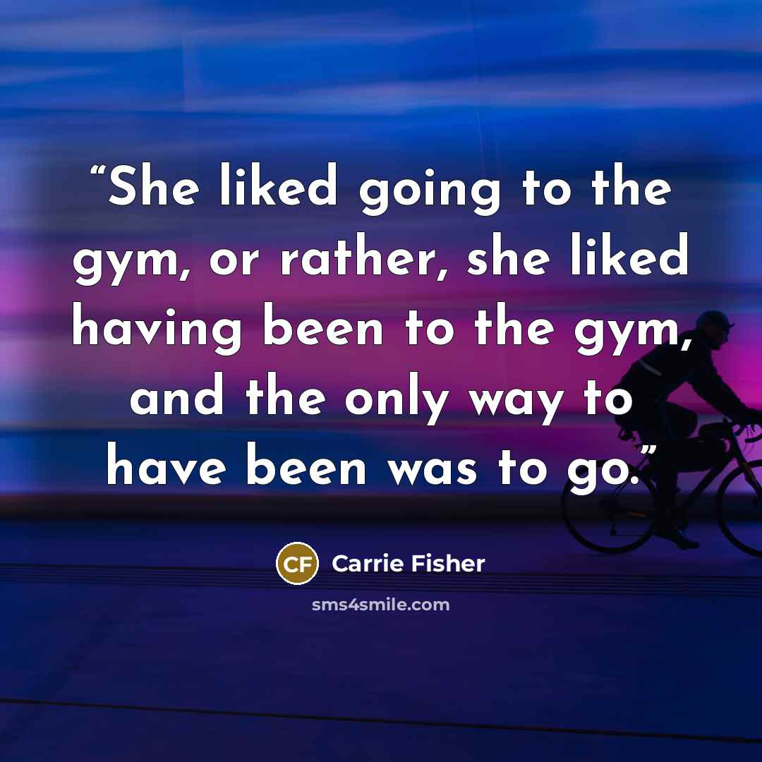 “She liked going to the gym, or rather, she liked having been to the gym, and the only way to have been was to go.” quote by Carrie Fisher