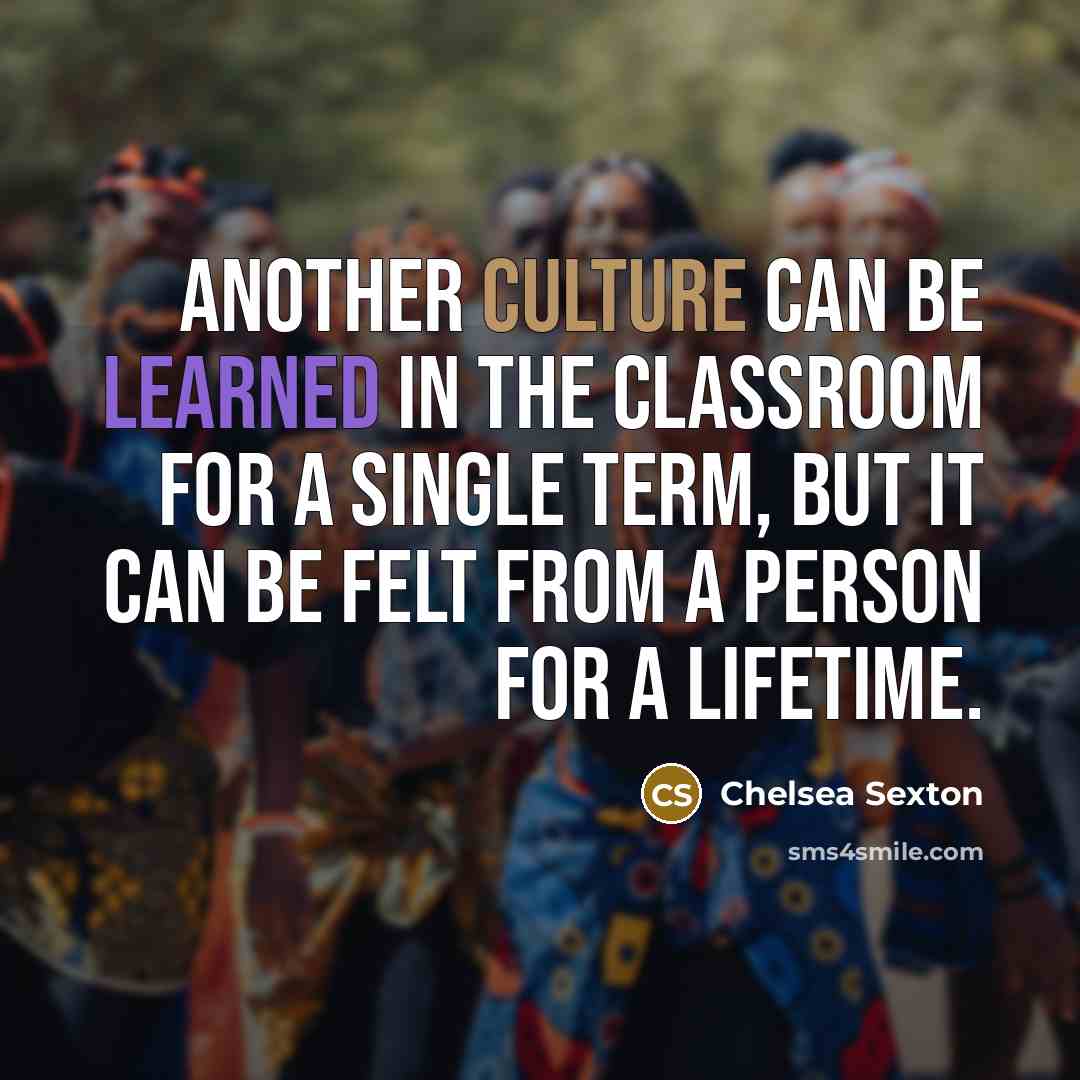 “Another culture can be learned in the classroom for a single term, but it can be felt from a person for a lifetime.” quote by Chelsea Sexton