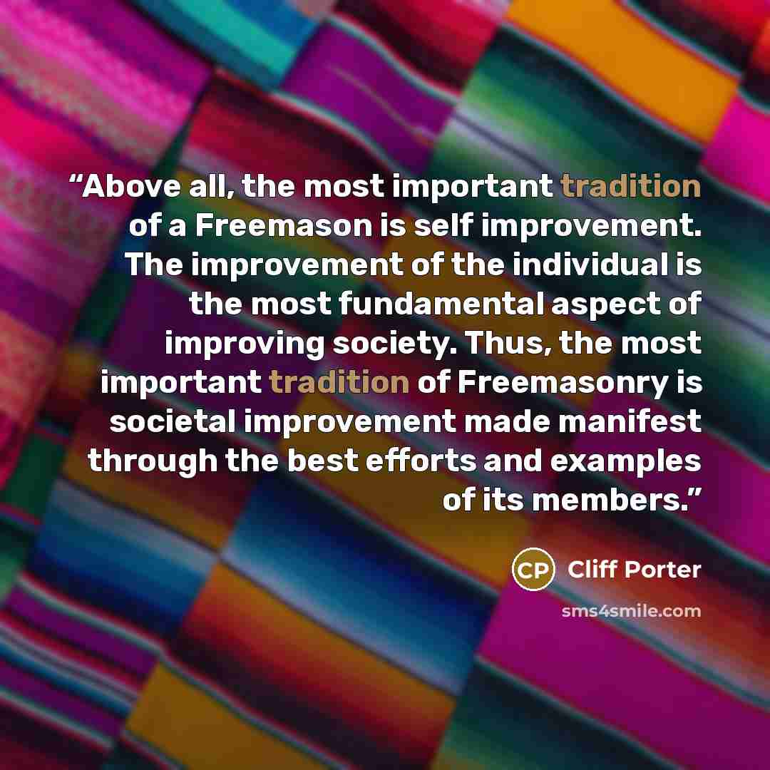“Above all, the most important tradition of a Freemason is self improvement. The improvement of the individual is the most fundamental aspect of improving society. Thus, the most important tradition of Freemasonry is societal improvement made manifest through the best efforts and examples of its…” quote by Cliff Porter