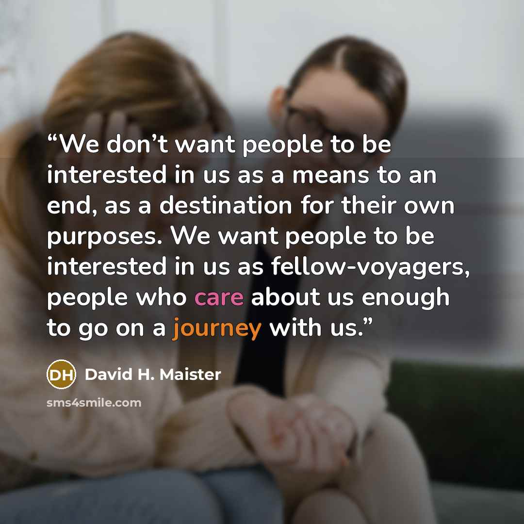 “We don’t want people to be interested in us as a means to an end, as a destination for their own purposes. We want people to be interested in us as fellow-voyagers, people who care about us enough to go on a journey with us.” quote by David H. Maister