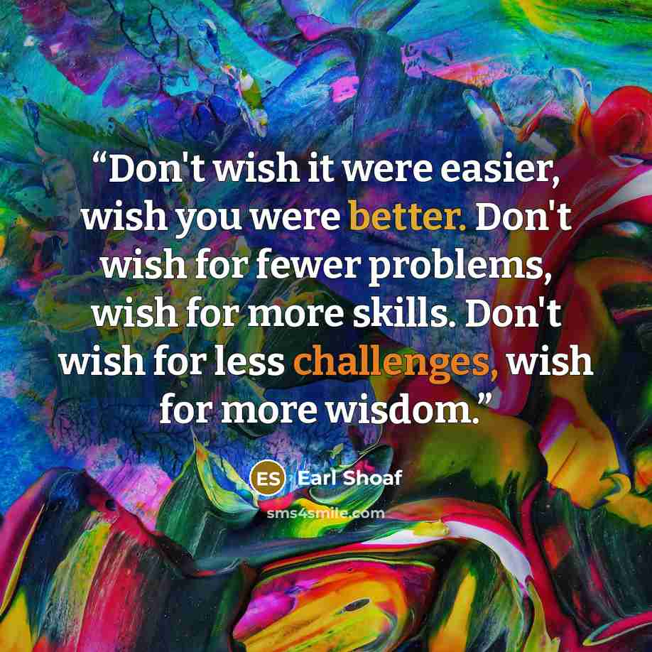 “Don't wish it were easier, wish you were better. Don't wish for fewer problems, wish for more skills. Don't wish for less challenges, wish for more wisdom.” quote by Earl Shoaf