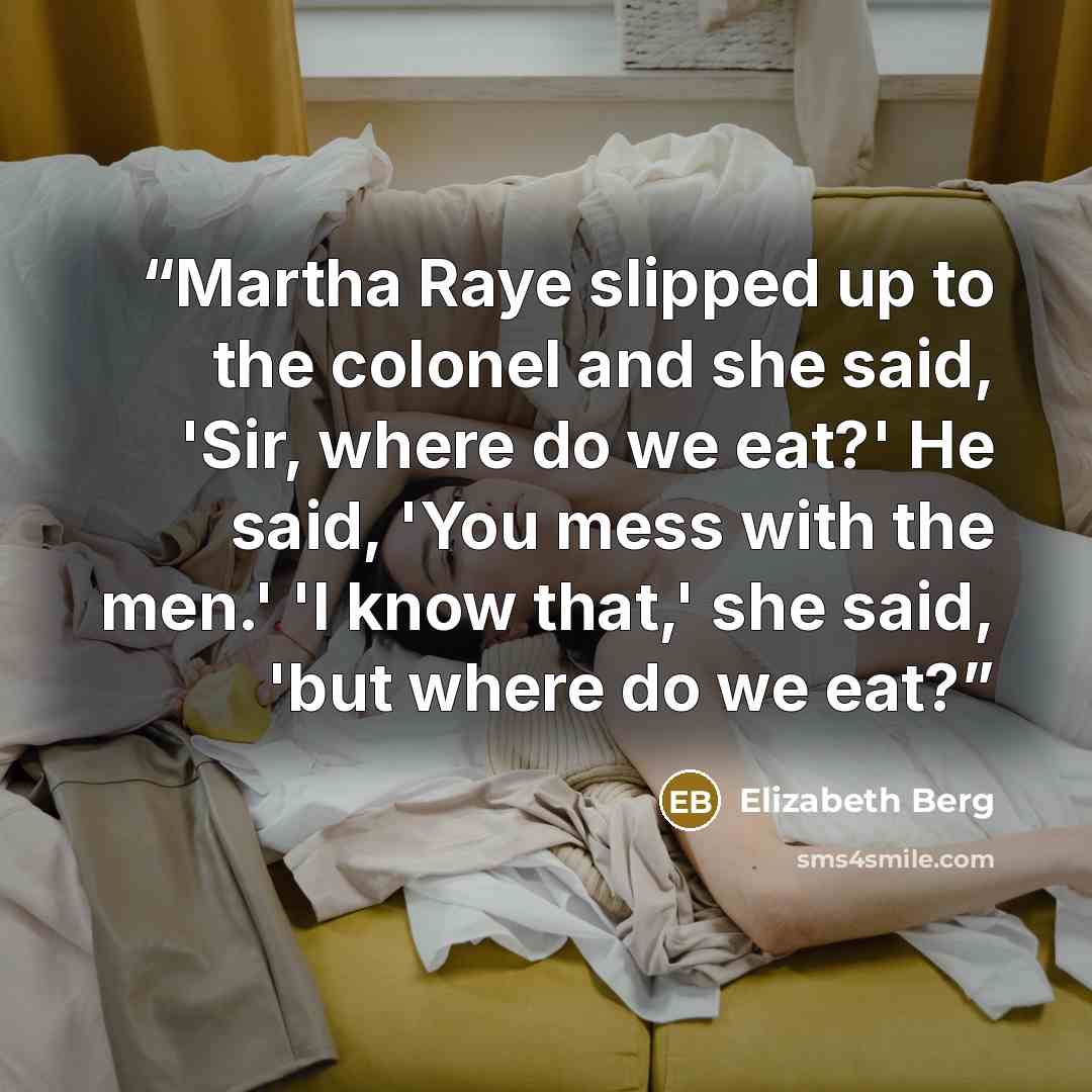 “Martha Raye slipped up to the colonel and she said, 'Sir, where do we eat?' He said, 'You mess with the men.' 'I know that,' she said, 'but where do we eat?” quote by Elizabeth Berg