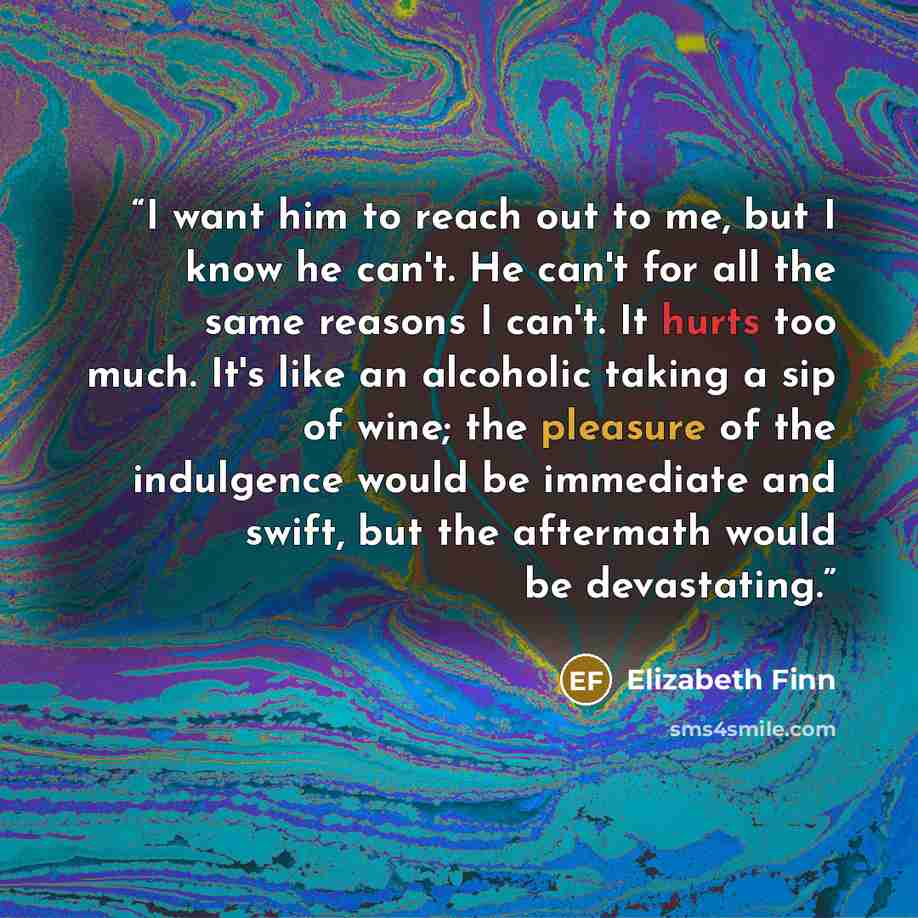 “I want him to reach out to me, but I know he can't. He can't for all the same reasons I can't. It hurts too much. It's like an alcoholic taking a sip of wine; the pleasure of the indulgence would be immediate and swift, but the aftermath would be devastating.” quote by Elizabeth Finn