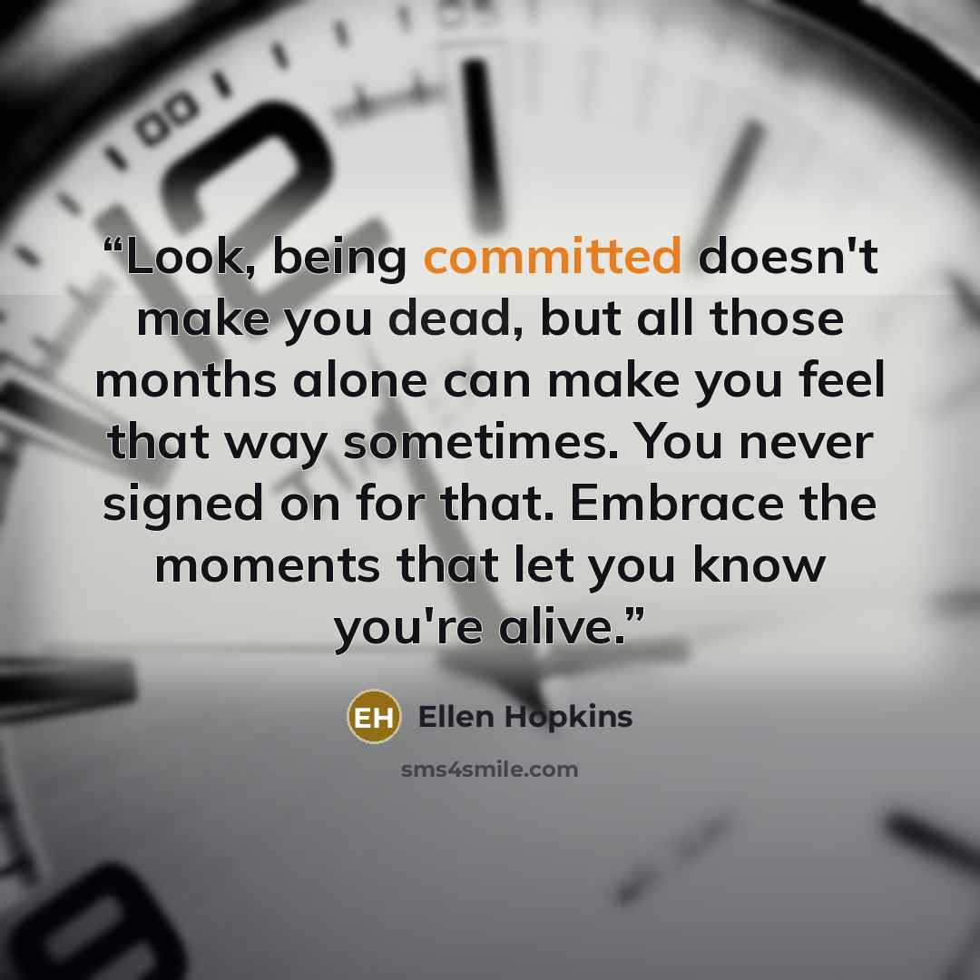 “Look, being committed doesn't make you dead, but all those months alone can make you feel that way sometimes. You never signed on for that. Embrace the moments that let you know you're alive.” quote by Ellen Hopkins