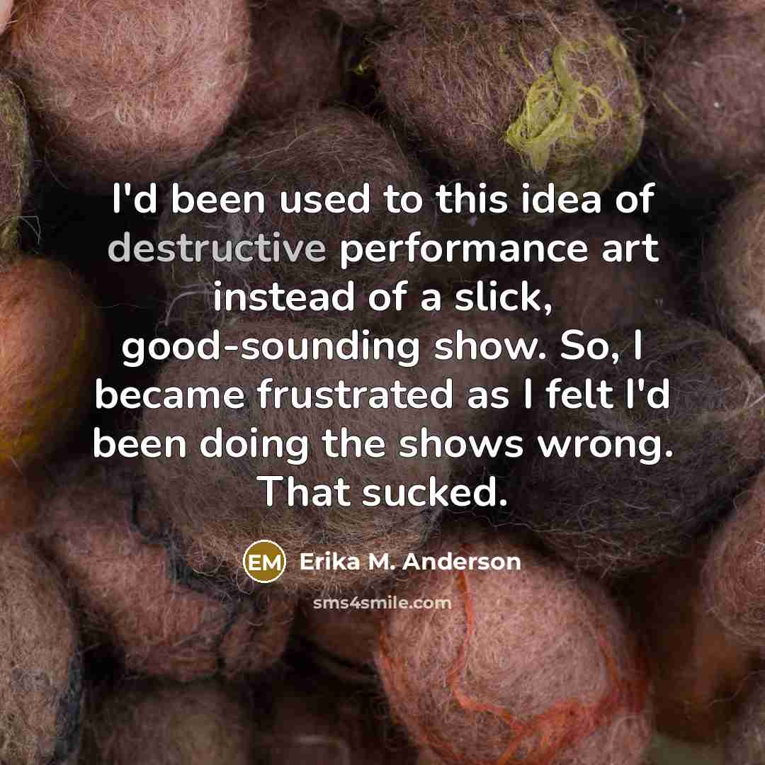 “I'd been used to this idea of destructive performance art…” quote by Erika M. Anderson