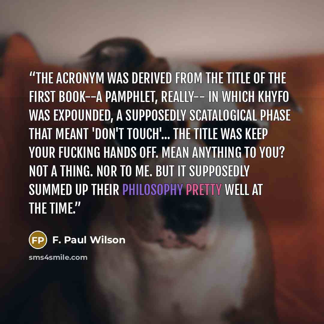 “The acronym was derived from the title of the first book--a pamphlet, really-- in which Khyfo was expounded, a supposedly scatalogical phase that meant 'Don't Touch'... The title was Keep Your Fucking Hands Off. Mean anything to you? Not a thing. Nor to me. But it supposedly summed up their…” quote by F. Paul Wilson