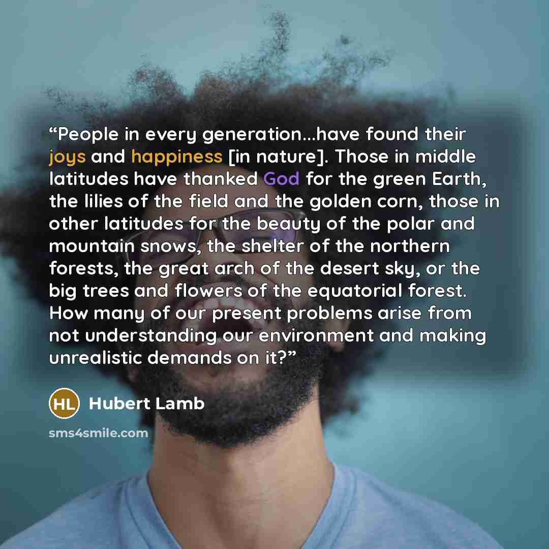 “People in every generation...have found their joys and happiness [in nature]. Those in middle latitudes have thanked God for the green Earth, the lilies of the field and the golden corn, those in other latitudes for the beauty of the polar and mountain snows, the shelter of the northern forests…” quote by Hubert Lamb