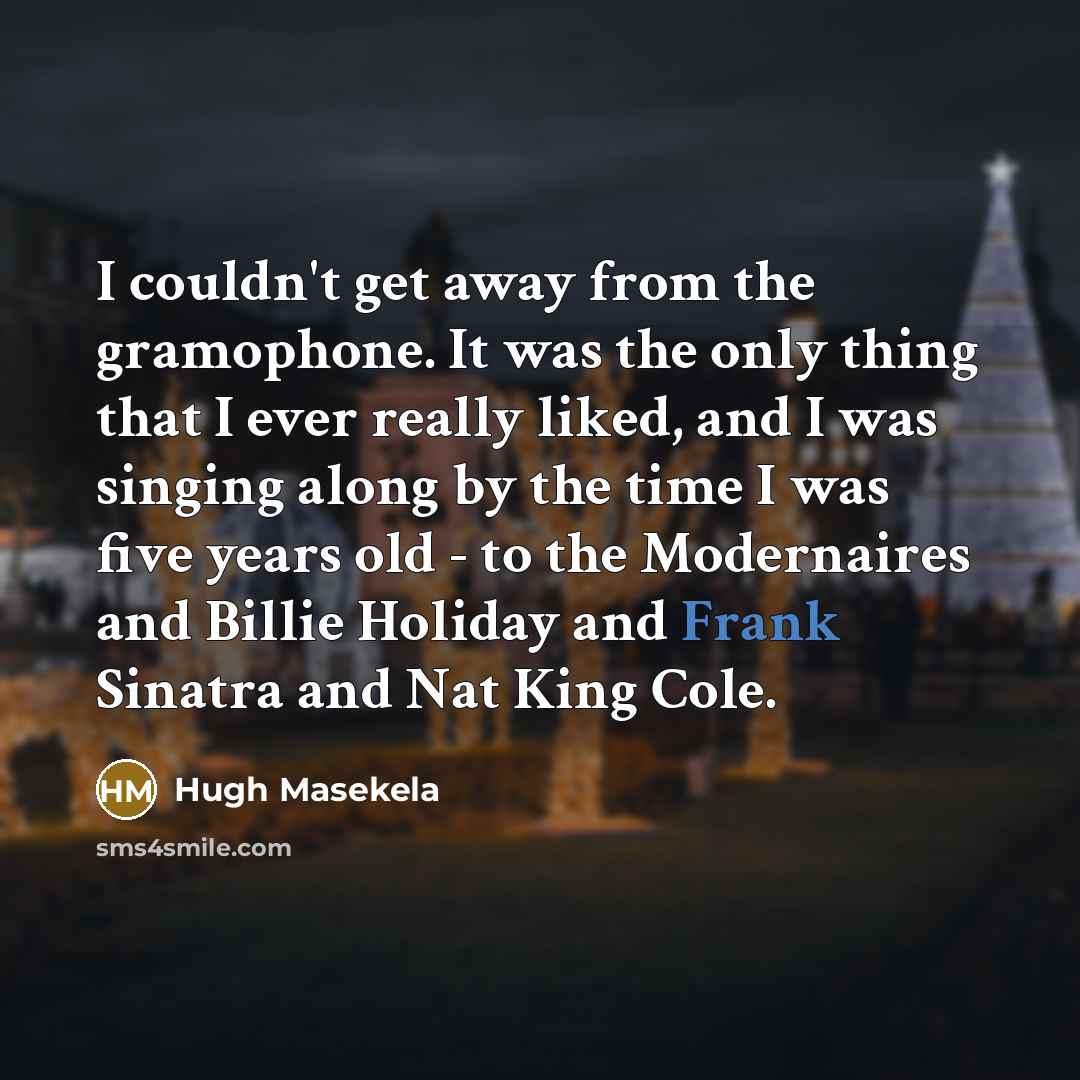 “I couldn't get away from the gramophone. It was the only thing that I ever really liked, and I was singing along by the time I was five years old - to the Modernaires and Billie Holiday and Frank Sinatra and Nat King Cole.” quote by Hugh Masekela