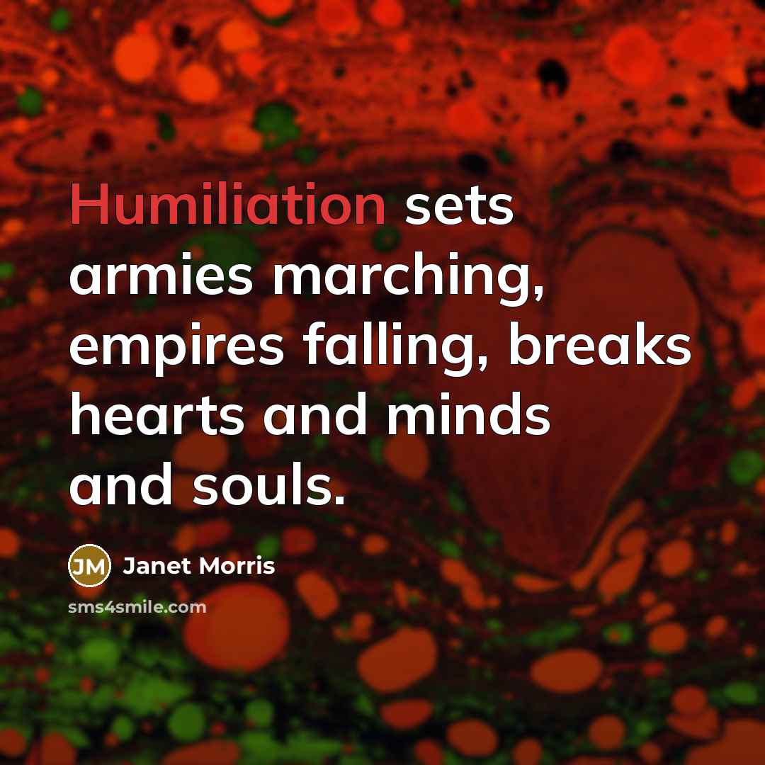 “Humiliation sets armies marching, empires falling, breaks hearts and minds…” quote by Janet Morris