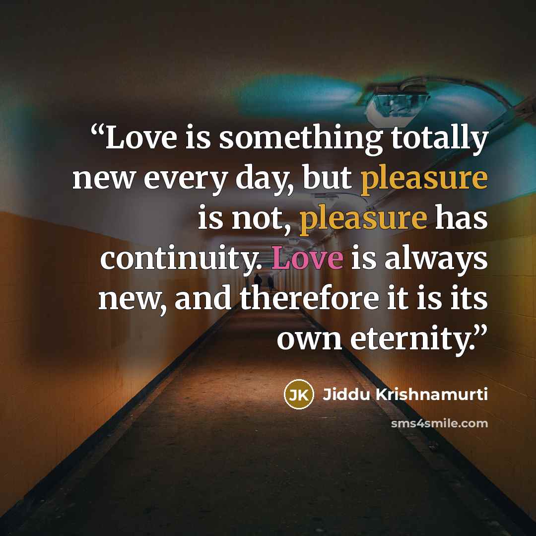 “Love is something totally new every day, but pleasure is not, pleasure has continuity. Love is always new, and therefore it is its own eternity.” quote by Jiddu Krishnamurti