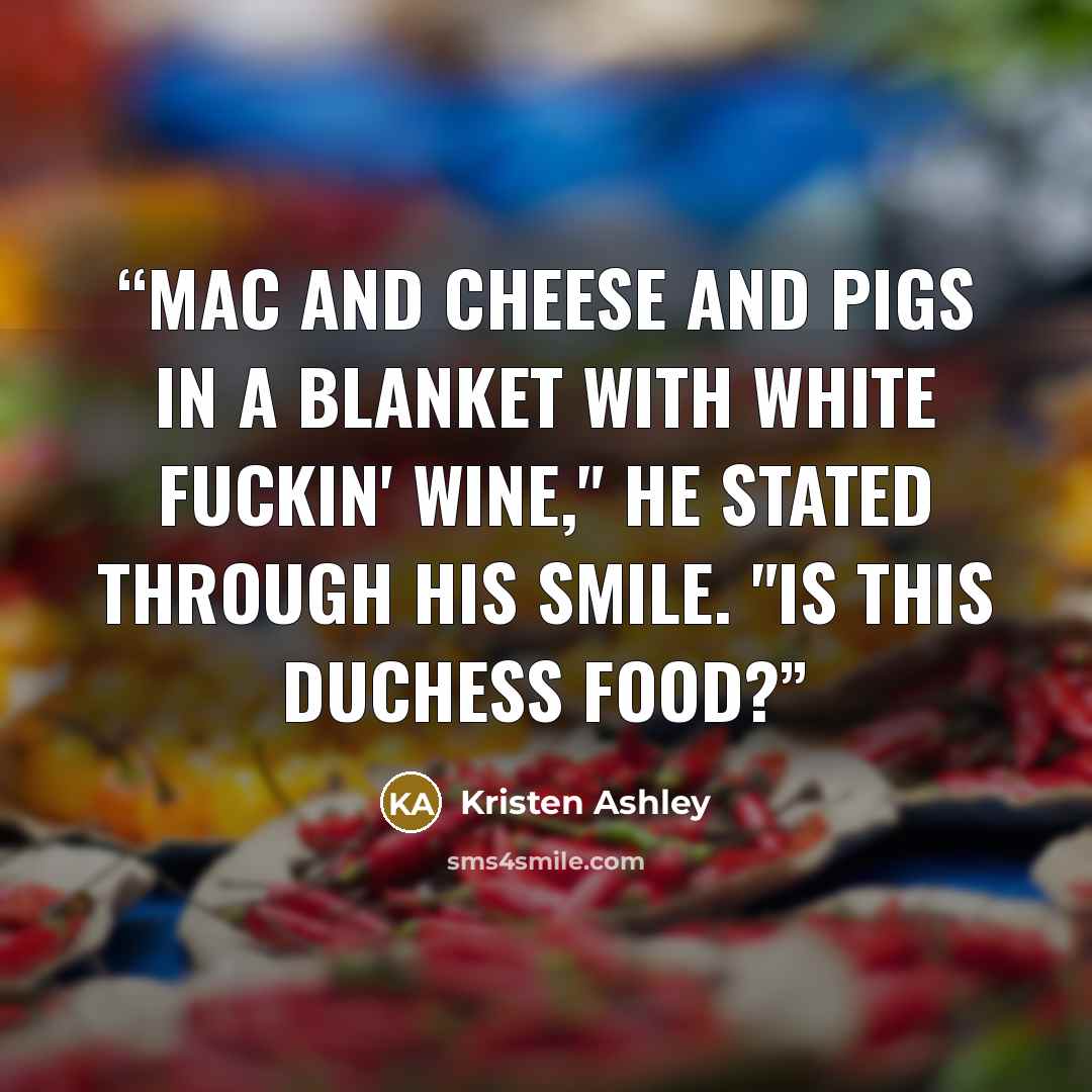 “Mac and cheese and pigs in a blanket with white fuckin' wine," he stated through his smile. "Is this duchess food?” quote by Kristen Ashley